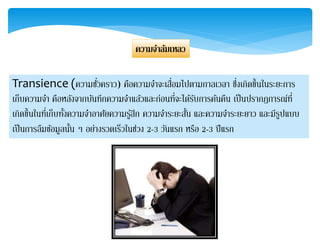ควำมจำล้มเหลว
Transience (ความชั่วคราว) คือความจาจะเสื่อมไปตามกาลเวลา ซึ่งเกิดขึ้นในระยะการ
เก็บความจา คือหลังจากบันทึกความจาแล้วและก่อนที่จะได้รับการค้นคืน เป็นปรากฏการณ์ที่
เกิดขึ้นในที่เก็บทั้งความจาอาศัยความรู้สึก ความจาระยะสั้น และความจาระยะยาว และมีรูปแบบ
เป็นการลืมข้อมูลนั้น ๆ อย่างรวดเร็วในช่วง 2-3 วันแรก หรือ 2-3 ปีแรก
 