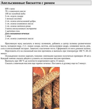 Апельсиновые бискотти с ромом
600 г муки
70 г сливочного масла
100 мл холодной воды
5 ст. ложек сахара
1 яичный желток
2 ст. ложки апельсиновой цедры
1 ст. ложка оливкового масла
1 ст. ложка светлого рома
3 капли апельсинового экстракта
1 щепотка соли
Для смазывания печенья:
1 яйцо
2 ст. ложки сливочного масла
Просеянную муку высыпать в миску холмиком, добавить в центр холмика размягченное
масло, холодную воду, 2 ст. ложки сахара, желток, апельсиновую цедру, оливковое масло, ром,
соль и апельсиновый экстракт. Замесить эластичное тесто. Сформовать из него длинное полено.
Переложить его на смазанный маслом противень и выпекать при температуре 180 °C 20–25
минут.
Охлажденное полено нарезать тонкими ломтиками (должно получиться примерно 28 шт.).
Каждый ломтик смазать яйцом и уложить на смазанные маслом противни.
Выпекать при 180 °C до золотисто-коричневого цвета 15 минут.
Смазать сливочным маслом еще горячее печенье. Поставить в духовку еще на 5 минут.
 