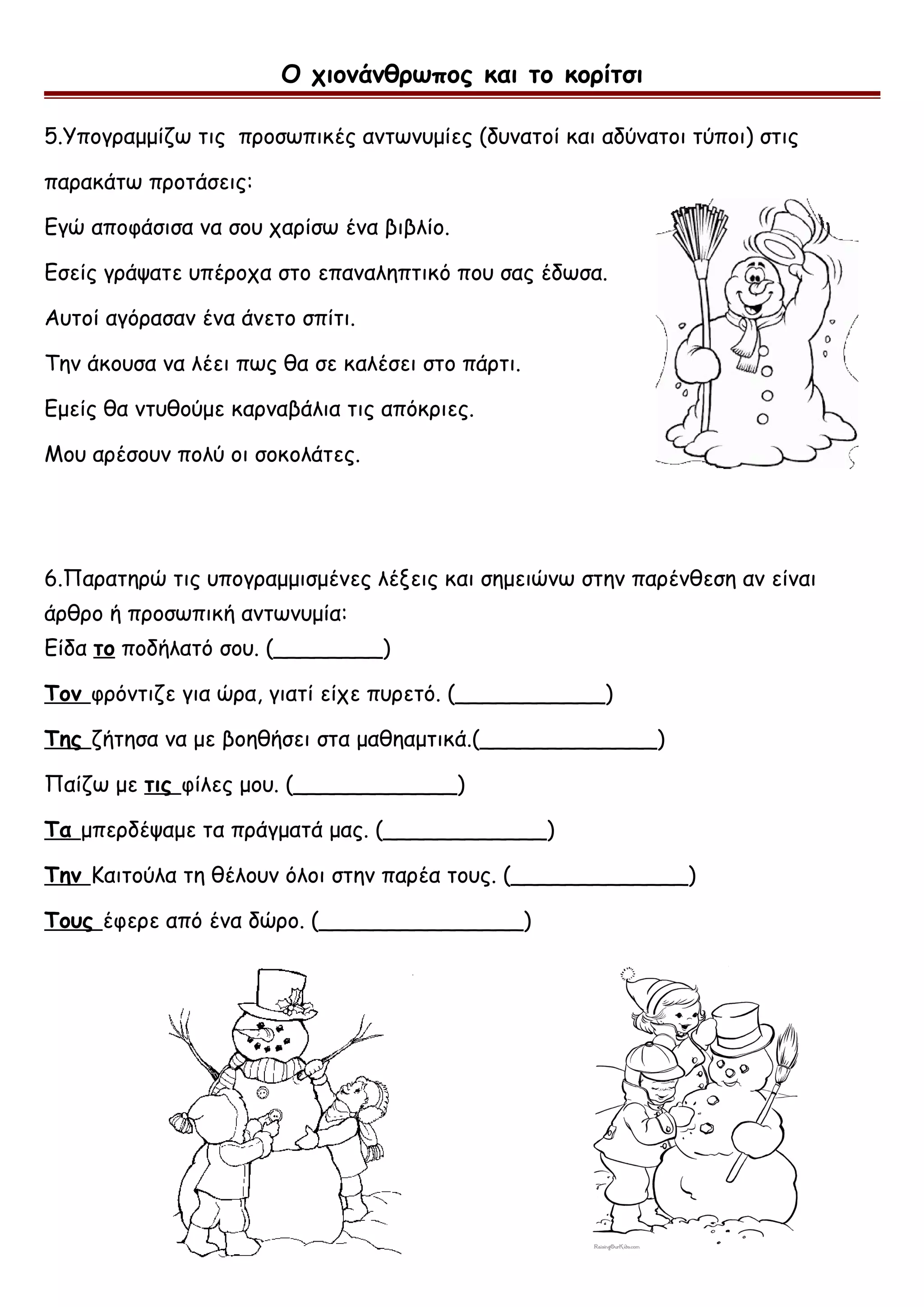 Ο χιονάνθρωπος και το κορίτσι
5.Υπογραμμίζω τις προσωπικές αντωνυμίες (δυνατοί και αδύνατοι τύποι) στις
παρακάτω προτάσεις:
Εγώ αποφάσισα να σου χαρίσω ένα βιβλίο.
Εσείς γράψατε υπέροχα στο επαναληπτικό που σας έδωσα.
Αυτοί αγόρασαν ένα άνετο σπίτι.
Την άκουσα να λέει πως θα σε καλέσει στο πάρτι.
Εμείς θα ντυθούμε καρναβάλια τις απόκριες.
Μου αρέσουν πολύ οι σοκολάτες.
6.Παρατηρώ τις υπογραμμισμένες λέξεις και σημειώνω στην παρένθεση αν είναι
άρθρο ή προσωπική αντωνυμία:
Είδα το ποδήλατό σου. (________)
Τον φρόντιζε για ώρα, γιατί είχε πυρετό. (___________)
Της ζήτησα να με βοηθήσει στα μαθηαμτικά.(_____________)
Παίζω με τις φίλες μου. (____________)
Τα μπερδέψαμε τα πράγματά μας. (____________)
Την Καιτούλα τη θέλουν όλοι στην παρέα τους. (_____________)
Τους έφερε από ένα δώρο. (_______________)
 