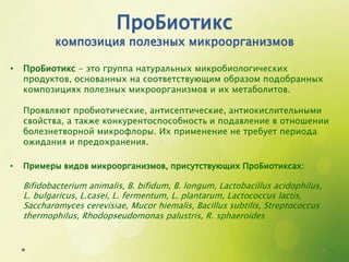 ПроБиотикс
композиция полезных микроорганизмов
• ПроБиотикс - это группа натуральных микробиологических
продуктов, основанных на соответствующим образом подобранных
композициях полезных микроорганизмов и их метаболитов.
Проявляют пробиотические, антисептические, антиокислительными
свойства, а также конкурентоспособность и подавление в отношении
болезнетворной микрофлоры. Их применение не требует периода
ожидания и предохранения.
• Примеры видов микроорганизмов, присутствующих ПроБиотиксах:
Bifidobacterium animalis, B. bifidum, B. longum, Lactobacillus acidophilus,
L. bulgaricus, L.casei, L. fermentum, L. plantarum, Lactococcus lactis,
Saccharomyces cerevisiae, Mucor hiemalis, Bacillus subtilis, Streptococcus
thermophilus, Rhodopseudomonas palustris, R. sphaeroides
 