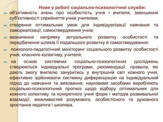  об'єктивність знань про особистість учня і вчителя, зменшення
суб'єктивності сприйняття учнів учителем;
 створення оптимальних умов для індивідуалізації навчання та
самореалізації, самоствердження учнів;
 визначення напрямку актуального розвитку особистості та
передбачення шляхів її подальшого розвитку й самоствердження;
 психолого-педагогічний моніторинг соціального розвитку особистості
учня, класного колективу, учителя;
 на основі системних соціально-психологічних досліджень
створюються індивідуальні програми, рекомендації, правила, які
дають змогу вчителю зануритись у внутрішній світ кожного учня,
ефективно здійснювати системну диференціацію на індивідуальний
підхід до навчання та виховання; науковими засобами виробляють
соціально-психологічний прогноз щодо відбору оптимальних для
кожного колективу та конкретного учня форм і методів розвивальної
взаємодії, можливостей розумового, особистісного та духовного
зростання педагога і школяра.
Нове у роботі соціально-психологічної служби:
 