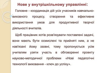 Головне - координація дій усіх учасників навчально-
виховного процесу, створення та ефективне
використання умов для продуктивної творчої
діяльності вчителів.
Щоб працівник хотів розв'язувати поставлені задачі,
вони мають бути осмислені та прийняті ним, а не
нав'язані йому ззовні, тому пропонується усім
учителям узяти участь в обговоренні проекту
науково-методичної проблеми «Нові педагогічні
технології виховання - ключ до успіху».
Нове у внутрішкільному управлінні:
 