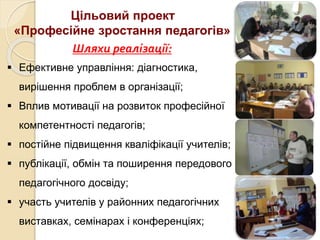 Цільовий проект
«Професійне зростання педагогів»
Шляхи реалізації:
 Ефективне управління: діагностика,
вирішення проблем в організації;
 Вплив мотивації на розвиток професійної
компетентності педагогів;
 постійне підвищення кваліфікації учителів;
 публікації, обмін та поширення передового
педагогічного досвіду;
 участь учителів у районних педагогічних
виставках, семінарах і конференціях;
 