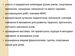 • участь в предметних олімпіадах різних рівнів, спортивних
змаганнях, конкурсах; написання та захист науково-
дослідницьких робіт членами МАН;
• використання сучасних педагогічних технологій і методів
навчання й виховання для розвитку творчого, критичного,
логічного мислення учнів;
• проведення виставок, які презентують підходи й методики
навчання та виховання учнів;
• розширення мережі факультативів, гуртків, спортивних
секцій для дітей.
 