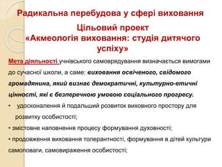 Радикальна перебудова у сфері виховання
Мета діяльності учнівського самоврядування визначається вимогами
до сучасної школи, а саме: виховання освіченого, свідомого
громадянина, який визнає демократичні, культурно-етичні
цінності, які є безперечною умовою соціального прогресу.
• удосконалення й подальший розвиток виховного простору для
розвитку особистості;
• змістовне наповнення процесу формування духовності;
• продовження виховання толерантності, формування в дітей культури
самоповаги, самовираження особистості;
Цільовий проект
«Акмеологія виховання: студія дитячого
успіху»
 