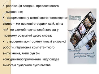 • реалізація завдань превентивного
виховання;
• оформлення у школі свого неповторного
стилю – ми повинні створити свій, ні на
чий не схожий навчальний заклад у
повному розумінні цього слова;
• створення моніторингу якості виховної
роботи; підготовка компетентного
випускника, який був би
конкурентноспроможний і відповідав
вимогам сучасного суспільства.
 