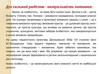 Дух сильний радістю - актуальність питання:
Школа, як особистість, не може бути копією іншої. Дитина в ній – центр
Всесвіту. Учитель теж. Головне – виховання громадянина, господаря власної
долі. На сьогодні насамперед в організації виховного процесу у школі – це є
створення виховного простору. Виховний простір - це духовний простір учня і
педагога, це простір культури, що впливає на розвиток дитини. Це простір
соціальних, культурних, життєвих виборів особистості, яка самореалізується
в різних виховних середовищах.
На думку педагогічного колективу Денишівської ЗОШ І-ІІІ ступенів імені
В.Г.Бондарчука, чому віддати перевагу: навчанню чи вихованню, ми
однозначно стверджуємо – вихованню. Адже набагато важливіше, яка
людина, ніж що вона знає і вміє. Ми розуміємо, що процес виховання – це
неперервний ланцюг формування в дитини загальнолюдських і національних
рис світогляду.
Кожна особистість – це проектувальник свого власного життя як найбільшої
цінності.
 