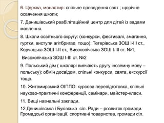 6. Церква, монастир: спільне проведення свят ; щорічне
освячення школи;
7. Денишівський реабілітаційний центр для дітей із вадами
мовлення.
8. Школи освітнього округу: (конкурси, фестивалі, змагання,
гуртки, виступи агітбригад тощо): Тетерівська ЗОШ І-ІІІ ст.,
Корчацька ЗОШ І-ІІ ст., Високопічська ЗОШ І-ІІІ ст. №1,
Високопічська ЗОШ І-ІІІ ст. №2
9. Польський дім ( школярі вивчають другу іноземну мову –
польську): обмін досвідом, спільні конкурси, свята, екскурсії
тощо.
10. Житомирський ОІППО: курсова перепідготовка, спільні
науково-практичні конференції, семінари, майстер-класи.
11. Вищі навчальні заклади.
12.Денишівська і Буківська сіл. Ради – розвиток громади.
Громадські організації, спортивні товариства, громади сіл.
 