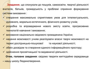 Завдання, що спонукали до пошуків, самоосвіти, творчої діяльності
вчителів, батьків, громадськість у проблемі сприяння формування
системи виховання :
 створення максимально сприятливих умов для інтелектуального,
духовного, морально-естетичного, фізичного розвитку учнів;
 розробка та впровадження нового змісту освіти, прогресивних
технологій навчання і виховання;
 виховання національно свідомого громадянина України;
 надання можливості учням реалізувати власні творчі можливості на
терені дослідницько-пошукової та наукової діяльності;
 обмін досвідом та створення єдиного інформаційного простору;
 здійснення просвітницької та видавничої діяльності.
Отже, головне завдання: свідомо творити життєдайне середовище
– нашу школу Людинотворення.
 