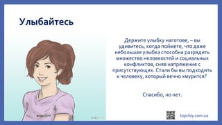 Улыбайтесь
Держите улыбку наготове, – вы
удивитесь, когда поймете, что даже
небольшая улыбка способна разрядить
множество неловкостей и социальных
конфликтов, сняв напряжение с
присутствующих. Стали бы вы подходить
к человеку, который вечно хмурится?
Спасибо, но нет.
 