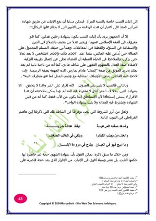 Copyright © 2014Marocdroit - Site Web Des Sciences Juridiques.
43
‫للمرأة‬ ‫بالنسبة‬ ‫خاصة‬ ‫النسب‬ ‫إثبات‬ ‫إلى‬،‫شهادة‬ ‫طريق‬ ‫عن‬ ‫اإلثبات‬ ‫يقع‬ ‫أف‬ ‫مبدئيا‬ ‫فيمكن‬
‫امرأتين‬‫على‬ ‫فقط‬‫اعتبار‬‫الرجاؿ‬ ‫عليها‬ ‫يطلع‬ ‫ال‬ ‫التي‬ ‫األمور‬ ‫من‬ ‫الواقعة‬ ‫هذق‬ ‫أف‬.
‫عدلين‬ ‫رجلين‬ ‫بشهادة‬ ‫يكوف‬ ‫النسب‬ ‫إثبات‬ ‫بأف‬ ‫يرل‬ ‫الجمهور‬ ‫أف‬ ‫إال‬،‫هو‬ ‫كما‬
‫عموما‬ ‫اإلسبلمي‬ ‫الفقه‬ ‫في‬ ‫معركؼ‬،‫الدين‬ ‫في‬ ‫بالصبلح‬ ‫يتصف‬ ‫من‬ ‫عدال‬ ‫كيعتبر‬
‫كاالستقامة‬‫المعامبلت‬ ‫في‬ ‫كالفطنة‬ ‫السلوؾ‬ ‫في‬،‫كعند‬‫حنيفة‬ ‫أبي‬،‫على‬ ‫المحموؿ‬ ‫المسلم‬
‫العكس‬ ‫عليه‬ ‫ُدعى‬‫ي‬ ‫حتى‬ ‫العدالة‬،‫عند‬ ‫بينما‬‫كاإلماـ‬ ‫مالك‬ ‫اإلماـ‬‫الشافعي‬‫عدال‬ ‫يعد‬ ‫ال‬
‫يزكى‬ ‫حتى‬،‫التزكية‬ ‫طريقة‬ ‫إعماؿ‬ ‫عن‬ ‫تخلى‬ ‫القضاء‬ ‫أف‬ ‫العملية‬ ‫الحياة‬ ‫في‬ ‫كالمبلحظ‬
‫عادم‬ ‫شاهد‬ ‫على‬ ‫الفقهي‬ ‫بالمفهوـ‬ ‫العدؿ‬ ‫صفة‬ ‫إلضفاء‬،‫يعد‬ ‫لم‬ ‫ثانية‬ ‫ناحية‬ ‫من‬ ‫أنه‬ ‫كما‬
‫صفة‬ ‫من‬ ‫الموثق‬ ‫تجريد‬ ‫يملك‬"‫العدؿ‬"‫الرسمية‬ ‫بصفة‬ ‫المهمة‬ ‫هذق‬ ‫يمارس‬ ‫ماداـ‬،‫كإف‬
‫عليه‬ ‫متعارؼ‬ ‫هو‬ ‫كما‬ ‫العدؿ‬ ‫كصف‬ ‫مع‬ ‫المتنافية‬ ‫األكصاؼ‬ ‫بعض‬ ‫القاضي‬ ‫عليه‬ ‫الحظ‬.
‫العدكؿ‬ ‫بغير‬ ‫يثبت‬ ‫ال‬ ‫فالنسب‬ ‫كبالتالي‬،‫ألنه‬‫يتحقق‬ ‫ال‬ ‫كهذا‬ ‫الغير‬ ‫على‬ ‫إقرار‬‫إال‬
‫بشهادة‬‫اثنين‬،‫العدالة‬ ‫فيه‬ ‫تشترط‬ ‫ال‬ ‫الذم‬ ‫المقر‬ ‫ؼ‬ ‫بخبل‬،‫هذا‬ ‫أف‬ ‫مبلحظته‬ ‫يمكن‬ ‫كما‬
‫فقط‬ ‫األب‬ ‫من‬ ‫يكوف‬ ‫إنما‬ ‫اإلستلحاؽ‬ ‫ألف‬ ‫إستلحاقا‬ ‫يسمى‬ ‫ال‬ ‫اإلقرار‬،‫قبيل‬ ‫من‬ ‫أنه‬ ‫كما‬
‫الواحد‬ ‫بشهادة‬ ‫يثبت‬ ‫كال‬ ‫العدالة‬ ‫فيه‬ ‫كتشترط‬ ‫الشهادة‬.
‫عاصم‬ ‫إبن‬ ‫ذكرها‬ ‫التي‬ ‫تلك‬ ‫الشاهد‬ ‫في‬ ‫توفرها‬ ‫يجب‬ ‫التي‬ ‫الشركط‬ ‫أبرز‬ ‫من‬ ‫كلعل‬
‫التالية‬ ‫البيوت‬ ‫في‬ ‫الغرناطي‬:
‫ؽـو٣ــــــــــــخ‬ ‫ػلاُخ‬ ‫ر٤وظ‬ ‫أُوػ٤ـــخ‬ ٚ‫ٕلز‬ ‫ّٝبٛل‬
‫٣غ٘ت‬ ٖٓ ٍ‫ٝاُؼل‬‫اٌُجبئوا‬‫اُٖـبئــوا‬ ‫اُـبُت‬ ٢‫ك‬ ٢‫ٝ٣زو‬
ٕ‫اإلَٗـــب‬ ‫ٓوٝءح‬ ٢‫ك‬ ‫٣ولػ‬ ٕ‫اُؼ٤ــب‬ ٢‫ك‬ ٜٞ‫ك‬ ‫أث٤ؼ‬ ‫ٝٓب‬.
‫ذكرق‬ ‫سبق‬ ‫ما‬ ‫خبلؿ‬ ‫كمن‬،‫لها‬ ‫قاصرة‬ ‫غير‬ ‫حجة‬ ‫الشهود‬ ‫شهادة‬ ‫بأف‬ ‫القوؿ‬ ‫يمكن‬
‫الثابت‬ ‫حكمها‬،‫على‬ ‫قاصرة‬ ‫حجة‬ ‫يعد‬ ‫الذم‬ ‫اإلقرار‬ ‫من‬ ‫اإلثبات‬ ‫في‬ ‫أقول‬ ‫كسيلة‬ ‫تعتبر‬ ‫بل‬
-‫اٌُْجٞه‬ ‫ٓؾٔل‬.‫ٝاَُ٘ت‬ ‫اُج٘ٞح‬.ّ.ً.ٓ130
*‫أ٣ٚب‬ ‫ٝأٙبف‬:‫؛‬ ّ‫اُؾٌب‬ ‫رؾلخ‬ ٢‫ك‬ ‫عبء‬ ‫هل‬
‫أُو٘غ‬ ٘٤‫ًبُؾ‬ ‫اَُ٘بء‬ ‫اال‬ ‫٣ِٞغ‬ ‫ال‬ ‫ؽ٤ش‬ ٖ٤‫اص٘ز‬ ٢‫ٝك‬
-٢ْ٤ِٔ‫اُق‬ ‫أؽٔل‬.ّ.ً.ٓ59ٙ‫ثؼل‬ ‫ٝٓب‬
95
-‫اٌُْجٞه‬ ‫ٓؾٔل‬.‫اَُ٘ت‬ ‫اُج٘ٞح‬.ّ.ً.ٓ128
96
-َٚ‫ٗل‬ ‫ٓوعغ‬.ٓ130
97
 