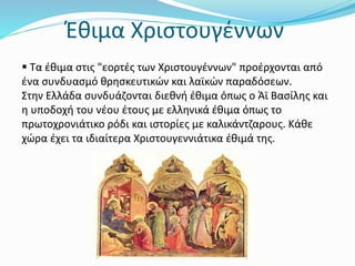 Έθιμα Χριστουγέννων
 Τα έθιμα στις "εορτές των Χριστουγέννων" προέρχονται από
ένα συνδυασμό θρησκευτικών και λαϊκών παραδόσεων.
Στην Ελλάδα συνδυάζονται διεθνή έθιμα όπως ο Άϊ Βασίλης και
η υποδοχή του νέου έτους με ελληνικά έθιμα όπως το
πρωτοχρονιάτικο ρόδι και ιστορίες με καλικάντζαρους. Κάθε
χώρα έχει τα ιδιαίτερα Χριστουγεννιάτικα έθιμά της.
 
