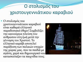 Ο στολισμός του
χριστουγεννιάτικου καραβιού
 Ο στολισμός του
χριστουγεννιάτικου καραβιού
είναι καθαρά ελληνικό
παραδοσιακό έθιμο! Συμβολίζει
την καινούργια πλεύση του
ανθρώπου στη ζωή μετά την
γέννηση του Χριστού. Το
ελληνικό καράβι αποτελεί
παράδοση των παλαιών εποχών
της χώρας μας, που τα παιδιά με
αγάπη, χαρά και δημιουργικό νου
κατασκεύαζαν τα παιχνίδια τους.
 