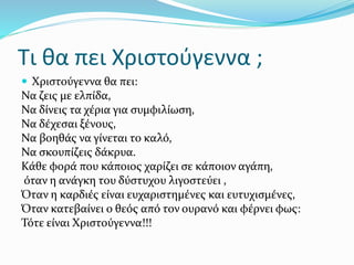 Τι θα πει Χριστούγεννα ;
 Χριστούγεννα θα πει:
Να ζεις με ελπίδα,
Να δίνεις τα χέρια για συμφιλίωση,
Να δέχεσαι ξένους,
Να βοηθάς να γίνεται το καλό,
Να σκουπίζεις δάκρυα.
Κάθε φορά που κάποιος χαρίζει σε κάποιον αγάπη,
όταν η ανάγκη του δύστυχου λιγοστεύει ,
Όταν η καρδιές είναι ευχαριστημένες και ευτυχισμένες,
Όταν κατεβαίνει ο θεός από τον ουρανό και φέρνει φως:
Τότε είναι Χριστούγεννα!!!
 