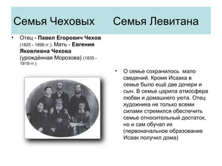 Семья Чеховых Семья Левитана
• Отец - Павел Егорович Чехов
(1825 - 1898 гг.). Мать - Евгения
Яковлевна Чехова
(урождённая Морозова) (1835 -
1919 гг.)
• О семье сохранилось мало
сведений. Кроме Исаака в
семье было ещё две дочери и
сын. В семье царила атмосфера
любви и домашнего уюта. Отец
художника не только всеми
силами стремился обеспечить
семье относительный достаток,
но и сам обучал их
(первоначальное образование
Исаак получил дома)
 