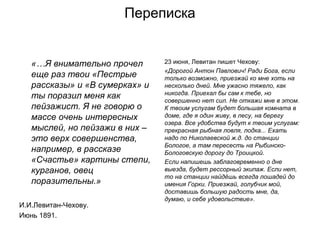 Переписка
«…Я внимательно прочел
еще раз твои «Пестрые
рассказы» и «В сумерках» и
ты поразил меня как
пейзажист. Я не говорю о
массе очень интересных
мыслей, но пейзажи в них –
это верх совершенства,
например, в рассказе
«Счастье» картины степи,
курганов, овец
поразительны.»
И.И.Левитан-Чехову.
Июнь 1891.
23 июня, Левитан пишет Чехову:
«Дорогой Антон Павлович! Ради Бога, если
только возможно, приезжай ко мне хоть на
несколько дней. Мне ужасно тяжело, как
никогда. Приехал бы сам к тебе, но
совершенно нет сил. Не откажи мне в этом.
К твоим услугам будет большая комната в
доме, где я один живу, в лесу, на берегу
озера. Все удобства будут к твоим услугам:
прекрасная рыбная ловля, лодка... Ехать
надо по Николаевской ж.д. до станции
Бологое, а там пересесть на Рыбинско-
Бологовскую дорогу до Троицкой.
Если напишешь заблаговременно о дне
выезда, будет рессорный экипаж. Если нет,
то на станции найдёшь всегда лошадей до
имения Горки. Приезжай, голубчик мой,
доставишь большую радость мне, да,
думаю, и себе удовольствие».
 