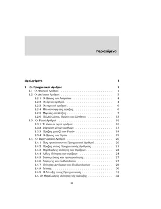 Περιεχόμενα
Προλεγόμενα i
1 Οι Πραγματικοί Αριθμοί 1
1.1 Οι Φυσικοί Αριθμοί . . . . . . . . . . . . . . . . . . . . . . . . . 1
1.2 Οι Ακέραιοι Αριθμοί . . . . . . . . . . . . . . . . . . . . . . . . . 3
1.2.1 Ο άξονας των Ακεραίων . . . . . . . . . . . . . . . . . . . 4
1.2.2 Οι άρτιοι αριθμοί. . . . . . . . . . . . . . . . . . . . . . . 4
1.2.3 Οι περιττοί αριθμοί . . . . . . . . . . . . . . . . . . . . . . 6
1.2.4 Μία σύνοψη στις πράξεις . . . . . . . . . . . . . . . . . . 6
1.2.5 Μερικές αποδείξεις . . . . . . . . . . . . . . . . . . . . . . 7
1.2.6 Πολλαπλάσια, Πρώτοι και Σύνθετοι . . . . . . . . . . . . 13
1.3 Οι Ρητοί Αριθμοί . . . . . . . . . . . . . . . . . . . . . . . . . . 16
1.3.1 Τι είναι οι ϱητοί αριθμοί . . . . . . . . . . . . . . . . . . . 16
1.3.2 Σύγκριση ϱητών αριθμών . . . . . . . . . . . . . . . . . . 17
1.3.3 Πράξεις μεταξύ των Ρητών . . . . . . . . . . . . . . . . . . 18
1.3.4 Ο άξονας των Ρητών . . . . . . . . . . . . . . . . . . . . . 19
1.4 Οι Πραγματικοί Αριθμοί . . . . . . . . . . . . . . . . . . . . . . 20
1.4.1 Πως προκύπτουν οι Πραγματικοί Αριθμοί . . . . . . . . . 20
1.4.2 Πράξεις στους Πραγματικούς Αριθμούς . . . . . . . . . . 21
1.4.3 Θεμελιώδεις ιδιότητες των Πράξεων . . . . . . . . . . . . . 22
1.4.4 ΄Αλλες Ιδιότητες των πράξεων . . . . . . . . . . . . . . . . 24
1.4.5 Συντομεύσεις και προτεραιότητες . . . . . . . . . . . . . . 27
1.4.6 Δυνάμεις και πολλαπλάσια . . . . . . . . . . . . . . . . . 27
1.4.7 Ιδιότητες Δυνάμεων και Πολλαπλασίων . . . . . . . . . . 29
1.4.8 Δείκτες . . . . . . . . . . . . . . . . . . . . . . . . . . . . . 30
1.4.9 Η Διάταξη στους Πραγματικούς . . . . . . . . . . . . . . . 31
1.4.10 Θεμελιώδεις ιδιότητες της Διάταξης . . . . . . . . . . . . 32
iii
 