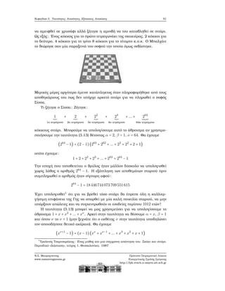 Κεφάλαιο 3. Ταυτότητες, Ανισότητες, Εξισώσεις, Ανισώσεις 91
να αμειφθεί σε χρυσάφι αλλά Ϲήτησε η αμοιβή να του καταβληθεί σε σιτάρι.
Ως εξής: ΄Ενας κόκκος για το πρώτο τετραγωνάκι της σκακιέρας, 2 κόκκοι για
το δεύτερο, 4 κόκκοι για το τρίτο 8 κόκκοι για το τέταρτο κ.ο.κ. Ο Μπαλχάιτ
το ϑεώρησε σαν μία παραξενιά του σοφού την οποία όμως σεβάστηκε.
Μερικές μέρες αργότερα έμεινε κατάπληκτος όταν πληροφορήθηκε από τους
αποθηκάριους του πως δεν υπήρχε αρκετό σιτάρι για να πληρωθεί ο σοφός
Σίσσα.
Τι Ϲήτησε ο Σίσσα ; Ζήτησε:
1
1ο τετράγωνο
+ 2
2ο τετράγωνο
+ 22
3ο τετράγωνο
+ 23
4ο τετράγωνο
+ ... + 263
64ο τετράγωνο
κόκκους σιτάρι. Μπορούμε να υπολογίσουμε αυτό το άθροισμα αν χρησιμο-
ποιήσουμε την ταυτότητα (3.13) ϑέτοντας α = 2, β = 1, ν = 64. Θα έχουμε
(264
− 1) = (2 − 1)(263
+ 262
+ ... + 23
+ 22
+ 2 + 1)
οπότε έχουμε:
1 + 2 + 22
+ 23
+ ... + 263
= 264
− 1
Την εποχή που τοποθετείται ο ϑρύλος ήταν μάλλον δύσκολο να υπολογισθεί
χωρίς λάθος ο αριθμός 264
− 1. Η εξάντληση των αποθεμάτων σταριού πριν
συμπληρωθεί ο αριθμός ήταν σίγουρη αφού:
264
− 1 = 18446744073709551615
΄Εχει υπολογισθεί1
ότι για να ϐρεθεί τόσο σιτάρι ϑα έπρεπε όλη η καλλιερ-
γήσιμη επιφάνεια της Γης να σπαρθεί με μία καλή ποικιλία σταριού, να μην
υπάρξουν απώλειες και να συγκεντρωθούν οι εσοδείες περίπου 1012 ετών!
Η ταυτότητα (3.13) μπορεί να μας χρησιμεύσει για να υπολογίσουμε το
άθροισμα 1 + x + x2
+ ... + xν
. Αρκεί στην ταυτότητα να ϑέσουμε α = x, β = 1
και όπου ν το ν + 1 (μην ξεχνάτε ότι ο εκθέτης ν στην ταυτότητα υποδηλώνει
τον οποιοδήποτε ϑετικό ακέραιο). Θα έχουμε
(xν+1
− 1) = (x − 1)(xν
+ xν−1
+ ... + x3
+ x2
+ x + 1)
1
Τραϊανός Τσαρτσαράκης: ΄Ενας μύθος και μια σύγχρονη απάντηση του. Σκάκι και σιτάρι.
Περιοδικό «Διάσταση», τεύχος 1, Θεσσαλονίκη. 1987
Ν.Σ. Μαυρογιάννης
www.nsmavrogiannis.gr
Πρότυπο Πειραματικό Λύκειο
Ευαγγελικής Σχολής Σμύρνης
http://lyk-evsch-n-smyrn.att.sch.gr
 