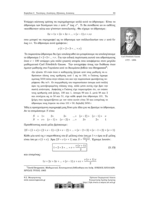 Κεφάλαιο 3. Ταυτότητες, Ανισότητες, Εξισώσεις, Ανισώσεις 93
Υπάρχει κάποιος τρόπος να περιγράψουμε απλά αυτό το άθροισμα: Είναι το
άθροισμα των δυνάμεων του x από x0
έως xν
. Τι ϑα συνέβαινε αν οι εκθέτες
«κατέβαιναν» κάτω και γίνονταν συντελεστές ; Θα είχαμε το άθροισμα:
0x + 1x + 2x + 3x + ... + (ν − 1)x + νx
που μπορεί να περιγραφεί ως το άθροισμα των πολλαπλασίων του x από 0x
έως νx. Το άθροισμα αυτό γράφεται:
x(1 + 2 + 3 + ... + ν)
Το παραπάνω άθροισμα ϑα έχει υπολογισθεί αν μπορέσουμε να υπολογίσουμε
Carl Friedrich Gauss
1777 - 1855
το άθροισμα 1+2+3+...+ν. Για την ειδική περίπτωση αυτού του αθροίσματος
όταν ν = 100 υπάρχει μία πολύ γνωστή ιστορία που αναφέρεται στον μεγάλο
μαθηματικό Carl Friedrich Gauss. Την αντιγράφω όπως την διάβασα όταν
ήμουν μαθητής στο Γυμνάσιο από το ϑαυμάσιο ϐιβλίο του Bergamini2
:
«Σε ηλικία 10 ετών όταν ο καθηγητής Ϲήτησε από τους μαθητές να α-
ϑροίσουν όλους τους αριθμούς από 1 ως το 100, ο Γκάους έγραψε
αμέσως 5050 πάνω στην πλάκα του και την παρουσίασε ϕωνάζοντας πε-
ϱήφανα «Να το!». Οι συμμαθητές του παρουσίασαν ύστερα από πολλή
ώρα τις μουτζουρωμένες πλάκες τους, αλλά μόνο αυτός είχε ϐρει την
σωστή απάντηση. Ασφαλώς ο Γκάους είχε παρατηρήσει ότι, αν ενώσει
τους αριθμούς ανά Ϲεύγη, 100 και 1, ύστερα 99 και 2, μετά 98 και 3
και συνέχεια ως το 50 και 51, είχε κάθε ϕορά ένα άθροισμα 101. Τα
Ϲεύγη που σχηματίζονται με τον τόπο αυτόν είναι 50 και επομένως το
άθροισμα τους έπρεπε να είναι 101 × 50, δηλαδή 5050.»
΄Ηδη η προηγούμενη περιγραφή μας δίνει μία ιδέα για να ϐρούμε το άθροισμα.
Αν το ονομάσουμε S είναι
S = 1+ 2+ 3+ ...+ (ν − 2)+ (ν − 1)+ ν
S = ν+ (ν − 1)+ (ν − 2)+ ...+ 3+ 2+ 1
Προσθέτοντας κατά μέλη ϐρίσκουμε:
2S = (1 + ν) + (2 + ν − 1) + (3 + ν − 2) + ... + (ν − 2 + 3) + (ν − 1 + 2) + (ν + 1)
Κάθε μία από τις ν παρενθέσεις του ϐ΄ μέλους είναι ίση με 1+ν άρα το ϐ΄ μέλος
είναι ίσο με ν (1 + ν). ΄Αρα 2S = ν (ν + 1) και S =
ν(ν+1)
2 . ΄Εχουμε λοιπόν:
1 + 2 + 3 + ... + ν =
ν (ν + 1)
2
(3.15)
και επομένως:
1x + 2x + 3x + ... + (ν − 1)x + νx =
ν (ν + 1)x
2
2
David Bergamini, Μαθηματικά, Επιστημονική Βιβλιοθήκη του Λαϊφ, ΛΥΚΕΙΟΣ ΑΠΟΛΛΩΝ-
ΧΡΥΣΟΣ ΤΥΠΟΣ 1965
Ν.Σ. Μαυρογιάννης
www.nsmavrogiannis.gr
Πρότυπο Πειραματικό Λύκειο
Ευαγγελικής Σχολής Σμύρνης
http://lyk-evsch-n-smyrn.att.sch.gr
 
