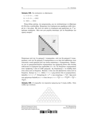 94 3.1. Ταυτότητες
΄Ασκηση 168. Να υπολογίσετε τα αθροίσματα:
1. 1 + 2 + 3 + ... + 1821
2. 1 + 2 + 3 + ... + 2012
3. 1822 + ... + 2012
΄Ενας άλλος τρόπος, πιο γεωμετρικός, για να υπολογίσουμε το άθροισμα
(3.15) είναι ο ακόλουθος: Θεωρούμε ένα τετράγωνο και χωρίζουμε κάθε πλευ-
ϱά σε ν ίσα μέρη. Με αυτό τον τρόπο το τετράγωνο μας χωρίστηκε σε ν2
μι-
κρότερα τετράγωνα. Κάτι σαν μια μεγάλη σκακιέρα, για να ϑυμηθούμε την
πρώτη ιστορία!
Παίρνουμε από την 1η γραμμή 1 τετραγωνάκι, από την 2η γραμμή 2 τετρα-
γωνάκια, από την 3η γραμμή 3 τετραγωνάκια κ.ο.κ έως ότου ϕθάσουμε στην
τελευταία ν-οστή γραμμή από την οποία παίρνουμε ν τετραγωνάκια. Πρόκει-
ται γαι τα γραμμοσκιασμένα τετραγωνάκια του σχήματος (όπου εδώ εντελώς
ενδεικτικά το τετράγωνο έχει σχεδιασθεί 14 × 14). Τα «διαγώνια» τετραγωνάκια
είναι προφανώς ν (ένα σε κάθε γραμμή). Ας ονομάσουμε x το πλήθος όσων
είναι κάτω από τα διαγώνια. Φυσικά x είναι και όσα ϐρίσκονται πάνω από τα
διαγώνια. Ζητάμε το x + ν. Αλλά x + ν + x μας κάνουν όλα τα τετραγωνάκια.
Δηλαδή x+ν +x = ν2
. Επομένως 2x = ν2
−ν και επομένως x = ν2
−ν
2 . ΄Αρα αυτό
που ψάχνουμε δηλαδή το x+ν είναι ίσο με x+ν = ν2−ν
2 +ν = ν2−ν+2ν
2 = ν2+ν
2 =
ν(ν+1)
2 .
΄Ασκηση 169. Η «πυραμίδα» του παρακάτω σχήματος έχει 9 σειρές τούβλα. Πόσα
τούβλα έχει συνολικά;
Πρότυπο Πειραματικό Λύκειο
Ευαγγελικής Σχολής Σμύρνης
http://lyk-evsch-n-smyrn.att.sch.gr
Ν.Σ. Μαυρογιάννης
www.nsmavrogiannis.gr
 