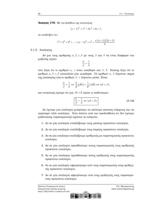 96 3.1. Ταυτότητες
΄Ασκηση 170. Με την ϐοήθεια της ταυτότητας
(x + 1)
3
= x3
+ 3x2
+ 3x + 1
να αποδείξετε ότι:
12
+ 22
+ 32
+ ... + (ν − 1)
2
+ ν2
=
ν (ν + 1)(2ν + 1)
6
3.1.5 Αναλογίες
Αν για τους αριθμούς α,β,γ,δ με τους β και δ να είναι διάφοροι του
μηδενός ισχύει
α
β
=
γ
δ
τότε λέμε ότι οι αριθμοί α, γ είναι ανάλογοι των β, δ. Επίσης λέμε ότι οι
αριθμοί α,β,γ,δ αποτελούν μία αναλογία. Οι αριθμοί α, δ λέγονται άκροι
της αναλογίας ενώ οι αριθμοί β, γ λέγονται μέσοι. Είναι
α
β
=
γ
δ
⇔
α
¡¡β
(¡¡βδ) =
γ
¡δ
(β¡δ) ⇔ αδ = βγ
και επομένως έχουμε ότι για βδ ≠ 0 ισχύει η ισοδυναμία:
α
β
=
γ
δ
⇔ αδ = βγ (3.16)
Αν έχουμε μία αναλογία μπορούμε να κάνουμε κάποιες ενέργειες και να
προκύψει πάλι αναλογία. ΄Ετσι (πάντα υπό την προϋπόθεση ότι δεν έχουμε
μηδενικούς παρονομαστές) ισχύουν τα επόμενα:
1. Αν σε μία αναλογία εναλλάξουμε τους μέσους προκύπτει αναλογία.
2. Αν σε μία αναλογία εναλλάξουμε τους άκρους προκύπτει αναλογία.
3. Αν σε μία αναλογία εναλλάξουμε αριθμητές με παρονομαστές προκύπτει
αναλογία.
4. Αν σε μία αναλογία προσθέσουμε στους παρονομαστές τους αριθμητές
προκύπτει αναλογία.
5. Αν σε μία αναλογία προσθέσουμε στους αριθμητές τους παρονομαστές
προκύπτει αναλογία.
6. Αν σε μία αναλογία αφαιρέσουμε από τους παρονομαστές τους αριθμη-
τές προκύπτει αναλογία.
7. Αν σε μία αναλογία αφαιρέσουμε από τους αριθμητές τους παρονομα-
στές προκύπτει αναλογία.
Πρότυπο Πειραματικό Λύκειο
Ευαγγελικής Σχολής Σμύρνης
http://lyk-evsch-n-smyrn.att.sch.gr
Ν.Σ. Μαυρογιάννης
www.nsmavrogiannis.gr
 