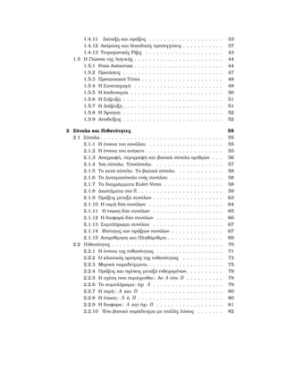 1.4.11 Διάταξη και πράξεις . . . . . . . . . . . . . . . . . . . . 33
1.4.12 Ακέραιες και δεκαδικές προσεγγίσεις . . . . . . . . . . . 37
1.4.13 Τετραγωνικές Ρίζες . . . . . . . . . . . . . . . . . . . . . 43
1.5 Η Γλώσσα της Λογικής . . . . . . . . . . . . . . . . . . . . . . . . 44
1.5.1 Pons Asinorum . . . . . . . . . . . . . . . . . . . . . . . . 44
1.5.2 Προτάσεις . . . . . . . . . . . . . . . . . . . . . . . . . . . 47
1.5.3 Προτασιακοί Τύποι . . . . . . . . . . . . . . . . . . . . . . 48
1.5.4 Η Συνεπαγωγή . . . . . . . . . . . . . . . . . . . . . . . . 48
1.5.5 Η Ισοδυναμία . . . . . . . . . . . . . . . . . . . . . . . . . 50
1.5.6 Η Σύζευξη . . . . . . . . . . . . . . . . . . . . . . . . . . . 51
1.5.7 Η Διάζευξη . . . . . . . . . . . . . . . . . . . . . . . . . . . 51
1.5.8 Η ΄Αρνηση . . . . . . . . . . . . . . . . . . . . . . . . . . . 52
1.5.9 Αποδείξεις . . . . . . . . . . . . . . . . . . . . . . . . . . . 52
2 Σύνολα και Πιθανότητες 55
2.1 Σύνολα . . . . . . . . . . . . . . . . . . . . . . . . . . . . . . . . . 55
2.1.1 Η έννοια του συνόλου . . . . . . . . . . . . . . . . . . . . 55
2.1.2 Η έννοια του ανήκειν . . . . . . . . . . . . . . . . . . . . . 55
2.1.3 Αναγραφή, περιγραφή και ϐασικά σύνολα αριθμών . . . 56
2.1.4 ΄Ισα σύνολα. Υποσύνολα. . . . . . . . . . . . . . . . . . . 57
2.1.5 Το κενό σύνολο. Το ϐασικό σύνολο. . . . . . . . . . . . . 58
2.1.6 Το Δυναμοσύνολο ενός συνόλου . . . . . . . . . . . . . . 58
2.1.7 Τα διαγράμματα Euler-Venn . . . . . . . . . . . . . . . . 58
2.1.8 Διαστήματα στο R . . . . . . . . . . . . . . . . . . . . . . . 59
2.1.9 Πράξεις μεταξύ συνόλων . . . . . . . . . . . . . . . . . . . 63
2.1.10 Η τομή δύο συνόλων . . . . . . . . . . . . . . . . . . . . 64
2.1.11 Η ένωση δύο συνόλων . . . . . . . . . . . . . . . . . . . 65
2.1.12 Η διαφορά δύο συνόλων . . . . . . . . . . . . . . . . . . 66
2.1.13 Συμπλήρωμα συνόλου . . . . . . . . . . . . . . . . . . . 67
2.1.14 Ιδιότητες των πράξεων συνόλων . . . . . . . . . . . . . . 67
2.1.15 Απαρίθμηση και Πληθάριθμοι . . . . . . . . . . . . . . . 69
2.2 Πιθανότητες . . . . . . . . . . . . . . . . . . . . . . . . . . . . . . 70
2.2.1 Η έννοια της πιθανότητας . . . . . . . . . . . . . . . . . . 71
2.2.2 Ο κλασικός ορισμός της πιθανότητας . . . . . . . . . . . 73
2.2.3 Μερικά παραδείγματα. . . . . . . . . . . . . . . . . . . . . 75
2.2.4 Πράξεις και σχέσεις μεταξύ ενδεχομένων. . . . . . . . . . 79
2.2.5 Η σχέση που περιέχεσθαι: Αν A τότε B . . . . . . . . . . 79
2.2.6 Το συμπλήρωμα: όχι A . . . . . . . . . . . . . . . . . . . 79
2.2.7 Η τομή: A και B . . . . . . . . . . . . . . . . . . . . . . 80
2.2.8 Η ένωση: A ή B . . . . . . . . . . . . . . . . . . . . . . . 80
2.2.9 Η διαφορα: A καί όχι B . . . . . . . . . . . . . . . . . . 81
2.2.10 ΄Ενα ϐασικό παράδειγμα με πολλές λύσεις . . . . . . . 82
 