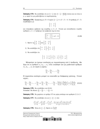 98 3.1. Ταυτότητες
΄Ασκηση 173. Να αποδείξετε ότι αν α
β
= γ
δ
τότε α
β
= γ
δ
= pα+qγ
pβ+qδ
όποιοι και αν είναι οι
p, q, αρκεί να μη μηδενίζονται οι παρονομαστές.
΄Ασκηση 174. Προφανώς με βδ ≠ 0 ισχύει α
β
= γ
δ
⇔ αδ −βγ = 0. Ο αριθμός αδ −βγ
συμβολίζεται με
∣
α β
γ δ
∣
και ονομάζεται ορίζουσα της τετράδας α,β,γ,δ. Γενικά για οποιαδήποτε τετράδα
αριθμών α,β,γ,δ ορίζουμε την ορίζουσα της να είναι
∣
α β
γ δ
∣ = αδ − βγ (3.20)
1. Βρείτε τις ∣
2 3
5 7
∣ και ∣
2 −3
5 7
∣
2. Να αποδείξετε ότι ∣
α β
γ δ
∣ = ∣
α γ
β δ
∣
3. Να αποδείξετε ότι
∣
α γ + x
β δ + y
∣ = ∣
α γ
β δ
∣ + ∣
α x
β y
∣
Μπορούμε να έχουμε αναλογίες με περισσότερους από 4 άριθμούς. Θα
λέμε ότι οι αριθμοί α1,α2,...,αν είναι ανάλογοι των μη μηδενικών αριθμών
β1,β2,...,βν αν ισχύει η σχέση:
α1
β1
=
α2
β2
= ... =
αν
βν
Η παραπάνω αναλογία μπορεί να επεκταθεί με διάφορους τρόπους. Γενικά
ισχύει:
α1
β1
=
α2
β2
= ... =
αν
βν
⇒
α1
β1
=
α2
β2
= ... =
αν
βν
=
λ1α1 + λ2α2 + ... + λναν
λ1β1 + λ2β2 + ... + λνβν
(3.21)
΄Ασκηση 175. Να αποδείξετε την (3.21)
Υπόδειξη: Να ϑέσετε α1
β1
= α2
β2
= ... = αν
βν
= k
΄Ασκηση 176. Να χωρίσετε το αριθμό 474 σε μέρη ανάλογα των αριθμών 2,3,4,5
΄Ασκηση 177. Να αποδείξετε ότι αν x
a
= y
b
= z
c
τότε
x2
+ a2
x + a
+
y2
+ b2
y + b
+
z2
+ c2
z + c
=
(x + y + z)
2
+ (a + b + c)
2
x + y + z + a + b + c
΄Ασκηση 178. ΄Εστω ότι x
y
= 3
4
. Βρείτε το
7x−4y
3x+y
Πρότυπο Πειραματικό Λύκειο
Ευαγγελικής Σχολής Σμύρνης
http://lyk-evsch-n-smyrn.att.sch.gr
Ν.Σ. Μαυρογιάννης
www.nsmavrogiannis.gr
 