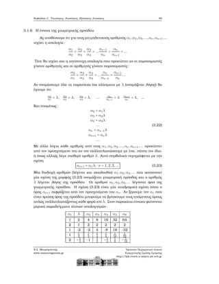 Κεφάλαιο 3. Ταυτότητες, Ανισότητες, Εξισώσεις, Ανισώσεις 99
3.1.6 Η έννοια της γεωμετρικής προόδου
Ας υποθέσουμε ότι για τους μη μηδενικούς αριθμούς α1,α2,α3,...,αν ,αν+1,...
ισχύει η αναλογία:
α1
α2
=
α2
α3
=
α3
α4
= ...
αν−1
αν
=
αν
αν+1
= ...
Τότε ϑα ισχύει και η αντίστοιχη αναλογία που προκύπτει αν οι παρονομαστές
γίνουν αριθμητές και οι αριθμητές γίνουν παρονομαστές:
α2
α1
=
α3
α2
=
α4
α3
= ...
αν
αν−1
=
αν+1
αν
...
Αν ονομάσουμε όλα τα παραπάνω ίσα κλάσματα με λ (ονομάζεται λόγος) ϑα
έχουμε ότι
α2
α1
= λ, α3
α2
= λ, α4
α3
= λ, ... αν
αν−1
= λ αν+1
αν
= λ, ...
Και επομένως:
α2 = α1λ
α3 = α2λ
α4 = α3λ
...
αν = αν−1λ
αν+1 = ανλ
...
(3.22)
Με άλλα λόγια κάθε αριθμός από τους α1,α2,α3,...,αν ,αν+1,... προκύπτει
από τον προηγούμενο του αν τον πολλαπλασιάσουμε με ένα, πάντα τον ίδιο,
ή όπως αλλιώς λέμε σταθερό αριθμό λ. Αυτό συμβολικά περιγράφεται με την
σχέση
αν+1 = ανλ, ν = 1,2,3,... (3.23)
Μία διαδοχή αριθμών (λέγεται και ακολουθία) α1,α2,α3,... που ικανοποιεί
μία σχέση της μορφής (3.23) ονομάζεται γεωμετρική πρόοδος και ο αριθμός
λ λέγεται λόγος της προόδου. Οι αριθμοί α1,α2,α3,... λέγονται όροι της
γεωμετρικής προόδου. Η σχέση (3.23) είναι μία αναδρομική σχέση όπου ο
όρος αν+1 εκφράζεται από τον προηγούμενο του αν. Αν ξέρουμε τον α1 που
είναι πρώτος όρος της προόδου μπορούμε να ϐρίσκουμε τους επόμενους όρους
απλώς πολλαπλασιάζοντας κάθε ϕορά επί λ. Στον παρακάτω πίνακα ϕαίνονται
μερικά παραδείγματα τέτοιων υπολογισμών:
α1 λ α2 α3 α4 α5 α6
1 2 4 8 16 32 64
2 1 2 2 2 2 2
1 -2 -2 4 -8 16 -32
1 1
2
1
2
1
4
1
8
1
16
1
32
2 −1
2 -1 1
2 −1
4
1
8 − 1
16
Ν.Σ. Μαυρογιάννης
www.nsmavrogiannis.gr
Πρότυπο Πειραματικό Λύκειο
Ευαγγελικής Σχολής Σμύρνης
http://lyk-evsch-n-smyrn.att.sch.gr
 