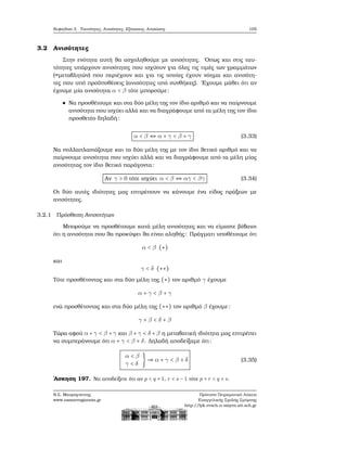 Κεφάλαιο 3. Ταυτότητες, Ανισότητες, Εξισώσεις, Ανισώσεις 105
3.2 Ανισότητες
Στην ενότητα αυτή ϑα ασχοληθούμε με ανισότητες. ΄Οπως και στις ταυ-
τότητες υπάρχουν ανισότητες που ισχύουν για όλες τις τιμές των γραμμάτων
(=μεταβλητών) που περιέχουν και για τις οποίες έχουν νόημα και ανισότη-
τες που υπό προϋποθέσεις (ανισότητες υπό συνθήκες). ΄Εχουμε μάθει ότι αν
έχουμε μία ανισότητα α < β τότε μπορούμε:
Να προσθέτουμε και στα δύο μέλη της τον ίδιο αριθμό και να παίρνουμε
ανισότητα που ισχύει αλλά και να διαγράφουμε από τα μέλη της τον ίδιο
προσθετέο δηλαδή:
α < β ⇔ α + γ < β + γ (3.33)
Να πολλαπλασιάζουμε και τα δύο μέλη της με τον ίδιο ϑετικό αριθμό και να
παίρνουμε ανισότητα που ισχύει αλλά και να διαγράφουμε από τα μέλη μίας
ανισότητας τον ίδιο ϑετικό παράγοντα:
Αν γ > 0 τότε ισχύει α < β ⇔ αγ < βγ (3.34)
Οι δύο αυτές ιδιότητες μας επιτρέπουν να κάνουμε ένα είδος πράξεων με
ανισότητες.
3.2.1 Πρόσθεση Ανισοτήτων
Μπορούμε να προσθέτουμε κατά μέλη ανισότητες και να είμαστε ϐέβαιοι
ότι η ανισότητα που ϑα προκύψει ϑα είναι αληθής: Πράγματι υποθέτουμε ότι
α < β (∗)
και
γ < δ (∗∗)
Τότε προσθέτοντας και στα δύο μέλη της (∗) τον αριθμό γ έχουμε
α + γ < β + γ
ενώ προσθέτοντας και στα δύο μέλη της (∗∗) τον αριθμό β έχουμε:
γ + β < δ + β
Τώρα αφού α+γ < β +γ και β +γ < δ +β η μεταβατική ιδιότητα μας επιτρέπει
να συμπεράνουμε ότι α + γ < β + δ. Δηλαδή αποδείξαμε ότι:
α < β
γ < δ
} ⇒ α + γ < β + δ (3.35)
΄Ασκηση 197. Να αποδείξετε ότι αν p < q + 1, r < s − 1 τότε p + r < q + s.
Ν.Σ. Μαυρογιάννης
www.nsmavrogiannis.gr
Πρότυπο Πειραματικό Λύκειο
Ευαγγελικής Σχολής Σμύρνης
http://lyk-evsch-n-smyrn.att.sch.gr
 