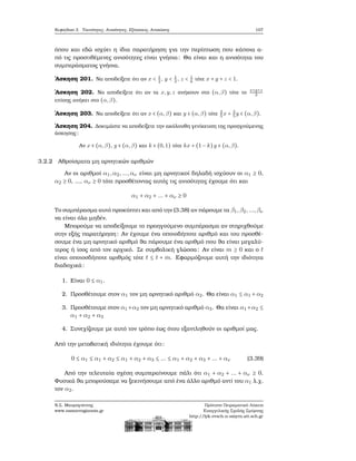 Κεφάλαιο 3. Ταυτότητες, Ανισότητες, Εξισώσεις, Ανισώσεις 107
όπου και εδώ ισχύει η ίδια παρατήρηση για την περίπτωση που κάποια α-
πό τις προστιθέμενες ανισότητες είναι γνήσια: Θα είναι και η ανισότητα του
συμπεράσματος γνήσια.
΄Ασκηση 201. Να αποδείξετε ότι αν x < 1
2
, y < 1
3
, z < 1
6
τότε x + y + z < 1.
΄Ασκηση 202. Να αποδείξετε ότι αν τα x,y,z ανήκουν στο (α,β) τότε το
x+y+z
3
επίσης ανήκει στο (α,β).
΄Ασκηση 203. Να αποδείξετε ότι αν x ∈ (α,β) και y ∈ (α,β) τότε 2
5
x + 3
5
y ∈ (α,β).
΄Ασκηση 204. Δοκιμάστε να αποδείξετε την ακόλουθη γενίκευση της προηγούμενης
άσκησης:
Αν x ∈ (α,β), y ∈ (α,β) και k ∈ (0,1) τότε kx + (1 − k)y ∈ (α,β).
3.2.2 Αθροίσματα μη αρνητικών αριθμών
Αν οι αριθμοί α1,α2,...,αν είναι μη αρνητικοί δηλαδή ισχύουν οι α1 ≥ 0,
α2 ≥ 0, ..., αν ≥ 0 τότε προσθέτοντας αυτές τις ανισότητες έχουμε ότι και
α1 + α2 + ... + αν ≥ 0
Το συμπέρασμα αυτό προκύπτει και από την (3.38) αν πάρουμε τα β1,β2,...,βν
να είναι όλα μηδέν.
Μπορούμε να αποδείξουμε το προηγούμενο συμπέρασμα αν στηριχθούμε
στην εξής παρατήρηση: Αν έχουμε ένα οποιοδήποτε αριθμό και του προσθέ-
σουμε ένα μη αρνητικό αριθμό ϑα πάρουμε ένα αριθμό που ϑα είναι μεγαλύ-
τερος ή ίσος από τον αρχικό. Σε συμβολική γλώσσα: Αν είναι m ≥ 0 και ο t
είναι οποιοσδήποτε αριθμός τότε t ≤ t + m. Εφαρμόζουμε αυτή την ιδιότητα
διαδοχικά:
1. Είναι 0 ≤ α1.
2. Προσθέτουμε στον α1 τον μη αρνητικό αριθμό α2. Θα είναι α1 ≤ α1 +α2
3. Προσθέτουμε στον α1 +α2 τον μη αρνητικό αριθμό α3. Θα είναι α1 +α2 ≤
α1 + α2 + α3
4. Συνεχίζουμε με αυτό τον τρόπο έως ότου εξαντληθούν οι αριθμοί μας.
Από την μεταβατική ιδιότητα έχουμε ότι:
0 ≤ α1 ≤ α1 + α2 ≤ α1 + α2 + α3 ≤ ... ≤ α1 + α2 + α3 + ... + αν (3.39)
Από την τελευταία σχέση συμπεραίνουμε πάλι ότι α1 + α2 + ... + αν ≥ 0.
Φυσικά ϑα μπορούσαμε να ξεκινήσουμε από ένα άλλο αριθμό αντί του α1 λ.χ.
τον α2.
Ν.Σ. Μαυρογιάννης
www.nsmavrogiannis.gr
Πρότυπο Πειραματικό Λύκειο
Ευαγγελικής Σχολής Σμύρνης
http://lyk-evsch-n-smyrn.att.sch.gr
 