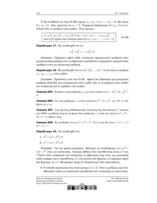 108 3.2. Ανισότητες
Τι ϑα συνέβαινε αν στην (3.39) είχαμε α1 + α2 + α3 + ... + αν = 0; Θα ίσχυε
0 ≤ α1 ≤ 0. Που σημαίνει ότι α1 = 0. Παρόμοια ϐρίσκουμε ότι α2 = 0 κ.ο.κ.
Τελικά όλα οι αριθμοί είναι μηδέν. ΄Ετσι έχουμε:
α1 ≥ 0, α2 ≥ 0, ...,αν ≥ 0 ⇒ α1 + α2 + α3 + ... + αν≥(∗)0
και η (*) ισχύει σαν ισότητα μόνο αν α1 = α2 = ...,= αν = 0
(3.40)
Παράδειγμα 17. Να αποδειχθεί ότι αν
α2
1 + α2
2 + ... + α2
ν ≥ 0
Απόδειξη: Πράγματι αφού κάθε τετράγωνο πραγματικού αριθμού είναι
μη αρνητικός αριθμός τότε το άθροισμα οσωνδήποτε τετραγώνων πραγματικών
αριθμών είναι μη αρνητικός αριθμός.
Παράδειγμα 18. Να αποδειχθεί ότι αν α2
1 +α2
2+...+α2
ν = 0 τότε όλοι οι αριθμοί
α1, α2, ..., αν είναι μηδέν.
Απόδειξη: Προκύπτει από την (3.40. Αφού ένα άθροισμα μη αρνητικών
αριθμών (δηλαδή των τετραγώνων) είναι μηδέν όλα τα τετράγωνα είναι μηδέν
και επομένως και οι αριθμοί είναι μηδέν.
΄Ασκηση 205. Να ϐρείτε τους αριθμούς x, y αν είναι γνωστό ότι (x − 4)
2
+(2 − y)
2
=
0.
΄Ασκηση 206. Για τους αριθμούς x, y είναι γνωστό ότι x2
−8x+y2
−4y +20 = 0. Να
ϐρείτε το x + y
΄Ασκηση 207. Στις εξετάσεις Μαθηματικών Τεχνολογικής Κατεύθυνση Γ΄ Λυκείου
του 2000 οι μαθητές έπρεπε να ϐρουν δύο αριθμούς α,β από την ισότητα α2
+ β2
+
2α + 1 = 0. Βρείτε τους.
΄Ασκηση 208. Να αποδείξετε ότι αν α3
+ β3
+ γ3
= 3αβγ τότε ϑα είναι α + β + γ = 0
ή α = β = γ.
Παράδειγμα 19. Να αποδειχθεί ότι
1. α2
+ αβ + β2
≥ 0
2. α2
+ αβ + β2
≥ 0
Απόδειξη: Για την πρώτη ανισότητα: Θέλουμε να αποδείξουμε ότι ο α2
+
αβ + β2
είναι μη αρνητικός. ΄Εχουμε ϐέβαια δύο προσθετέους (τους α2
και
β2
)που είναι τετράγωνα και επομένως το άθροισμα τους είναι μη αρνητικός
αλλά υπάρχει και ο προσθετέος αβ του οποίου δεν ξέρουμε το πρόσημο αφού
δεν ξέρουμε τα αβ. Μπορούμε όμως να διακρίνουμε δύο περιπτώσεις:
Η εύκολη περίπτωση είναι όταν έχουμε αβ ≥ 0. Τότε ο αριθμός μας είναι
άθροισμα τριών μη αρνητικών προσθετέων και επομένως μη αρνητικός.
Πρότυπο Πειραματικό Λύκειο
Ευαγγελικής Σχολής Σμύρνης
http://lyk-evsch-n-smyrn.att.sch.gr
Ν.Σ. Μαυρογιάννης
www.nsmavrogiannis.gr
 