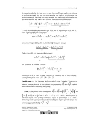 114 3.2. Ανισότητες
Αν η p2 είναι αληθής ϑα είναι και η p1. Αν είναι ψευδής και ισχύει η ανισότητα
με αντίστροφη ϕορά τότε και η p1 είναι ψευδής και ισχύει η ανισότητα με την
αντίστροφη ϕορά. Αν τέλος η p2 είναι ψευδής και ισχύει σαν ισότητα τότε και
η p1 είναι ψευδής και ισχύει σαν ισότητα. Αναπτύσσοντας ϐρίσκουμε:
(
√
5 +
√
8)
2
< (
√
6 +
√
7)
2
p2
⇔ 13 + 4
√
5
√
2 < 13 + 2
√
6
√
7
p3
Οι ίδιες παρατηρήσεις που κάναμε για τις p1 και p2 ισχύουν για τις p2 και p3.
Μετά τις διαγραφές του 13 έχουμε:
13 + 4
√
5
√
2 < 13 + 2
√
6
√
7
p3
⇔ 4
√
5
√
2 < 2
√
6
√
7
p4
απολοποιώντας το 2 (δηλαδή πολλαπλασιάζοντας με 1
2 έχουμε
4
√
5
√
2 < 2
√
6
√
7
p4
⇔ 2
√
5
√
2 <
√
6
√
7
p5
Υψώνοντας πάλι στο τετράγωνο ϐρίσκουμε:
2
√
5
√
2 <
√
6
√
7
p5
⇔ (2
√
5
√
2)
2
< (
√
6
√
7)
2
p6
και κάνοντας τις πράξεις έχουμε:
(2
√
5
√
2)
2
< (
√
6
√
7)
2
p6
⇔ 40 < 42
p7
Βλέπουμε ότι η p7 είναι αληθής επομένως η υπόδεση μας p1 είναι αληθής.
Συμπεραίνουμε ότι είναι
√
5 +
√
8 <
√
6 +
√
7.
Παράδειγμα 21. Στις εξετάσεις Μαθηματικών Γενικής Παιδείας Γ΄ Λυκείου το
2003 οι μαθητές έπρεπε να συγκρίνουν τους αριθμούς
√
23
3
5 και
√
41
3
8 . Βρείτε
ποιο είναι το αποτέλεσμα της σύγκρισης.
Λύση. Εργαζόμενοι όπως πριν έχουμε
√
23
3
5 <
√
41
3
8 ⇔ (
√
23
3
5 )
2
< (
√
41
3
8 )
2
⇔
23
3
52 <
41
3
82 ⇔ 23
3 ⋅ 82
< 41
3 52
⇔ 23 ⋅ 82
< 41 ⋅ 52
⇔ 1472 < 1025. Βλέπουμε ότι η
τελευταία σχέση είναι ψευδής ανισότητα. Ισχύει δε η ανισότητα 1472 > 1025.
Επομένως και η αρχική ανισότητα είναι ψευδής και ισχύει η ανισότητα με την
αντίστροφη ϕορά δηλαδή:
√
23
3
5 >
√
41
3
8
Πρότυπο Πειραματικό Λύκειο
Ευαγγελικής Σχολής Σμύρνης
http://lyk-evsch-n-smyrn.att.sch.gr
Ν.Σ. Μαυρογιάννης
www.nsmavrogiannis.gr
 