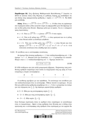 Κεφάλαιο 3. Ταυτότητες, Ανισότητες, Εξισώσεις, Ανισώσεις 115
Παράδειγμα 22. Στις εξετάσεις Μαθηματικών Κατεύθυνσης Γ΄ Λυκείου το
2010 σε κάποια λύση ενός ϑέματος οι μαθητές έπρεπε να αποδείξουν ότι
για όλους τους πραγματικούς αριθμούς x ισχύει x +
√
x2 + 9 > 0. Να δοθεί
μία απόδειξη.
Λύση. Είναι x +
√
x2 + 9 > 0 ⇔
√
x2 + 9 > −x. Η ιδέα είναι να υψώσουμε
στο τετράγωνο αλλά η ιδέα αυτή δεν πορεί να εφαρμοσθεί γιατί δεν ξέρουμε αν
και τα δύο μέλη είναι ϑετικά: Ξέρουμε μόνο για το πρώτο. Για το x υπάρχουν
τρεις περιπτώσεις:
x = 0. Τότε η
√
x2 + 9 > −x γίνεται
√
02 + 9 > 0 που ισχύει.
x > 0. Τότε το ϐ΄ μέλος της
√
x2 + 9 > −x είναι αρνητικό και το α΄ μέλος
είναι ϑετικό οπότε η ανισότητα αληθεύει.
x < 0. Τότε και τα δύο μέλη της
√
x2 + 9 > −x είναι ϑετικά και έτσι
έχουμε
√
x2 + 9 > −x ⇔
√
x2 + 9
2
> (−x)2
⇔ x2
+ 9 > x2
⇔ 9 > 0 Η
τελευταία ανισότητα είναι αληθής άρα και η πρώτη.
3.2.6 Η «αντίθετη» και η «αντίστροφη» ανισότητας
Αν έχουμε δύο άνισους αριθμούς α < β τότε πολλαπλασιάζοντας επί −1 ϑα
έχουμε −α > −β. Φυσικά από την ανισότητα −α > −β μπορούμε να «επανέλ-
ϑουμε» στην α < β πολλαπλασιάζοντας επί −1. ΄Εχουμε λοιπόν ότι:
α < β ⇔ −α > −β (3.50)
Η 3.50 επιδέχεται και μία απλή γεωμετρική εξήγηση: Παίρνοντας τους αντί-
ϑετους αριθμών παίρνουμε στην ουσία τα συμμετρικά τους ως προς το 0 και
επομένως η «σειρά» αντιστρέφεται:
Ο αντίθετος σχετίζεται με την πρόσθεση. Το αντίστοιχο του αντιθέτου για
τον πολλαπλασιασμό είναι το αντίστροφο. Τίθεται λοιπόν το ερώτημα: Αν για
δύο μη μηδενικούς αριθμούς γνωρίζουμε ότι α < β τότε τι μπορούμε να πούμε
για την σύγκριση των 1
α, 1
β ; Ας πάρουμε μερικά Ϲεύγη αριθμών:
2 < 3. Εδώ για τος αντίστροφους ισχύει 1
2 > 1
3
−2 < 3. Εδώ για τους αντίστροφους ισχύει 1
−2 < 1
3.
−3 < −2. Εδώ ισχύει 1
−3 > 1
−2
Στην δεύτερη περίπτωση όπου οι αριθμοί είναι ετερόσημοι το αποτέλεσμα
είναι το περιμένουμε: Αφού ο ένας αριθμός είναι ϑετικός και ο άλλος είναι
αρνητικός και ο αντίστροφος ενός αριθμού είναι ομόσημος με τον αρχικό ϑα
Ν.Σ. Μαυρογιάννης
www.nsmavrogiannis.gr
Πρότυπο Πειραματικό Λύκειο
Ευαγγελικής Σχολής Σμύρνης
http://lyk-evsch-n-smyrn.att.sch.gr
 