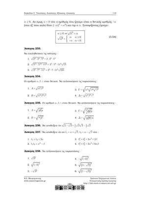 Κεφάλαιο 3. Ταυτότητες, Ανισότητες, Εξισώσεις, Ανισώσεις 119
α ≥ 0. Αν όμως α < 0 τότε ο αριθμός που Ϲητάμε είναι ο ϑετικός αριθμός −α
(που εξ΄ ίσου καλά δίνει (−α)2
= α2
) και όχι ο α. Συνοψίζοντας έχουμε:
α ≥ 0 ⇒
√
α
2
= α
√
α2 = {
α α ≥ 0
−α α < 0
(3.54)
΄Ασκηση 233.
Να επαληθεύσετε τις ισότητες:
1.
√
22 ⋅ 34 ⋅ 58 = 2 ⋅ 32
⋅ 54
2.
√
311 ⋅ 519 ⋅ 114 = 35
⋅ 59
⋅ 112
√
15
3.
√
35 ⋅ 73 ⋅ 117 = 32
⋅ 7 ⋅ 113
√
231
΄Ασκηση 234.
Οι αριθμοί α,β,γ είναι ϑετικοί. Να απλοποιήσετε τις παραστάσεις:
1. A =
√
α2β4
2. B =
√
α8β2γ4
3. Γ =
√
α2
√
β4
√
γ8
4. Δ =
√
α5β7γ7
΄Ασκηση 235. Οι αριθμοί α,β,γ είναι ϑετικοί. Να απλοποιήσετε τις παραστάσεις:
1. A =
√
α4
β4γ6
2. B =
√
α3β2
γ8
3. Γ =
√
α6
√
β4
√
β8γ4
4. Δ =
√
4α4
49β2γ−6
΄Ασκηση 236. Να αποδείξετε ότι
√
2 −
√
3 = 1
2
√
2
√
3 − 1
2
√
2
΄Ασκηση 237. Να αποδείξετε ότι αν t1 = α +
√
β, t2 = α −
√
β τότε :
1. t1 + t2 = 2α
2. t1t2 = α2
− β
3. t2
1 + t2
9 = 2α2
+ 2β
4. t3
1 + t3
2 = 2α3
+ 6αβ
΄Ασκηση 238. Να απλοποιήσετε τις παραστάσεις:
1.
√
32
2.
√
(−3)
2
3. −
√
32
4. −
√
(−3)
2
5.
√
(3 −
√
3)
2
6.
√
(1 −
√
3)
2
Ν.Σ. Μαυρογιάννης
www.nsmavrogiannis.gr
Πρότυπο Πειραματικό Λύκειο
Ευαγγελικής Σχολής Σμύρνης
http://lyk-evsch-n-smyrn.att.sch.gr
 
