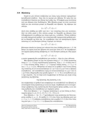 120 3.3. Εξισώσεις
3.3 Εξισώσεις
Συχνά σε μία ισότητα αναζητούμε για ποιες τιμές κάποιων «γραμμάτων»
(μεταβλητών) αληθεύει. Λέμε τότε ότι έχουμε μία εξίσωση. Οι τιμές που την
επαληθεύουν λέγονται και λύσεις της ή ϱίζες της. Η διαφορά μιας ταυτότητας
από μία εξίσωση είναι δυσδιάκριτη. Μία εξίσωση μπορεί να είναι ταυτότητα
αλλά και μία ταυτότητα μπορεί να ϑεωρηθεί σαν εξίσωση. Ας πάρουμε την
ισότητα
(x + 1)2
= x2
+ 2x + 1
Αυτή είναι αληθής για κάθε τιμή του x και επομένως είναι μία ταυτότητα.
Από την άλλη μεριά η ίδια ισότητα μπορεί να ϑεωρηθεί ως εξίσωση όπου
ενδιαφερόμαστε να μάθουμε για ποιες τιμές του x αληθεύει. Τελικά αληθεύει
για κάθε πραγματικό αριθμό x και επομένως κάθε πραγματικός αριθμός μπο-
ϱεί να ϑεωρηθεί ως λύση της. Αν «πειράξουμε» λίγο την προηγούμενη σχέση
κάνοντας το 2 του δευτέρου μέλους 3 έχουμε την ισότητα
(x + 1)2
= x2
+ 3x + 1
ϐλέπουμε εύκολα ότι έχουμε μια ισότητα που είναι αληθής μόνο για x = 0. Αν
δούμε την σχέση αυτή σαν εξίσωση τότε αυτή έχει λύση το 0. Αν «πειράξουμε»
την αρχική σχέση αλλιώς αλλάζοντας το 1 του δευτέρου μέλους σε 2 ϑα είχαμε
την
(x + 1)2
= x2
+ 2x + 2
η οποία προφανώς δεν επαληθεύεται για κανένα x. Λέμε ότι είναι αδύνατη.
Μία εξίσωση μπορεί να έχει ένα άγνωστο όπως η x − 3 = 0 δύο αγνώστους
όπως η x − y = 4 ή και περισσότερους αγνώστους. Στην x − 3 = 0 λύση είναι ο
x = 3 και κανένας άλλος. Στην x − y = 4 έχουμε πολλές λύσεις: x = 4, y = 0
την x = 5, y = 1 κ.ο.κ. Μπορούμε να πούμε ότι οι αριθμοί 4 και 0 είναι λύσεις
της εννοώντας ότι αν αντικαταστήσουμε το x με 4 και το y με 0 τότε η εξίσωση
επαληθεύεται. Δεν επαληθεύεται όμως αν αντικαταστήσουμε το y με 4 και το
x με 0 διότι οδηγούμεθα στην ψευδή σχέση 0 − 4 = 4. Το τι αντικαθίσταται με
τι έχει σημασία. Για τον λόγο αυτό συμφωνούμε να δίνουμε μία σειρά στους
αγνώστους της εξίσωσης:
1ος άγνωστος, 2ος άγνωστος, κ.οκ.
και συμφωνούμε οι αριθμοί που αναφέρουμε ότι επαληθεύουν την εξίσωση να
αντιστοιχούν στους αγνώστους με αυτή την σειρά. Συμβολικά αυτό το πετυχαί-
νουμε γράφοντας τους αγνώστους σαν διατεταγμένα Ϲεύγη τριάδες, κ.ο.κ και
τους αριθμούς που επαληθεύουν με παρόμοιο τρόπο.
΄Ετσι στην εξίσωση x − y = 4 έχουμε αγνώστους (x,y) και λύσεις τα διατε-
ταγμένα Ϲεύγη (x,y), (5,1), (11,7), (−11,−15) κ.τ.λ.
Στην εξίσωση x − 2y + 4z = 7 ϕανταζόμαστε τους αγνώστους σαν διατεταγ-
μένες τριάδες (x, y, z). Οι τριάδα (1,1,8) είναι λύση της εξίσωσης γιατί για
x = 1,y = 1,z = 8 η εξίσωση επαληθεύεται ενώ η τριάδα (1,8,1) δεν είναι λύση
της γιατί για x = 1,y = 8,z = 1 η εξίσωση δεν επαληθεύεται.
Πρότυπο Πειραματικό Λύκειο
Ευαγγελικής Σχολής Σμύρνης
http://lyk-evsch-n-smyrn.att.sch.gr
Ν.Σ. Μαυρογιάννης
www.nsmavrogiannis.gr
 