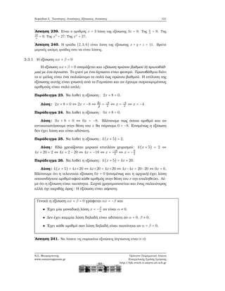 Κεφάλαιο 3. Ταυτότητες, Ανισότητες, Εξισώσεις, Ανισώσεις 121
΄Ασκηση 239. Είναι ο αριθμός x = 3 λύση της εξίσωσης 3x = 9; Της x
3
= 9; Της
27
x
= 9; Της x3
= 27; Της xx
= 27;
΄Ασκηση 240. Η τριάδα (2,3,6) είναι λύση της εξίσωσης x + y + z = 11. Βρείτε
μερικές ακόμη τριάδες που να είναι λύσεις.
3.3.1 Η εξίσωση αx + β = 0
Η εξίσωση αx+β = 0 ονομάζεται και εξίσωση πρώτου ϐαθμού (ή πρωτοβάθ-
μια) με ένα άγνωστο. Το γιατί με ένα άγνωστο είναι ϕανερό. Πρωτοβάθμια διότι
το α΄ μέλος είναι ένα πολυώνυμο το πολύ έως πρώτου ϐαθμού. Η επίλυση της
εξίσωσης αυτής είναι γνωστή από το Γυμνάσιο και αν έχουμε συγκεκριμένους
αριθμούς είναι πολύ απλή:
Παράδειγμα 23. Να λυθεί η εξίσωση: 2x + 8 = 0.
Λύση: 2x + 8 = 0 ⇔ 2x = −8 ⇔ ¡2x
¡2
= −8
2 ⇔ x = −8
2 ⇔ x = −4
Παράδειγμα 24. Να λυθεί η εξίσωση: 0x + 8 = 0.
Λύση: 0x + 8 = 0 ⇔ 0x = −8. Βλέπουμε πως όποιο αριθμό και αν
αντικαταστήσουμε στην ϑέση του x ϑα πάρουμε 0 = −8. Επομένως η εξίσωση
δεν έχει λύση και είναι αδύνατη.
Παράδειγμα 25. Να λυθεί η εξίσωση: 4(x + 5) = 2.
Λύση: Εδώ χρειάζονται μερικοί επιπλέον χειρισμοί: 4(x + 5) = 2 ⇔
4x + 20 = 2 ⇔ 4x = 2 − 20 ⇔ 4x = −18 ⇔ x = −18
4 ⇔ x = −9
2
Παράδειγμα 26. Να λυθεί η εξίσωση: 4(x + 5) = 4x + 20.
Λύση: 4(x + 5) = 4x+20 ⇔ 4x+20 = 4x+20 ⇔ 4x−4x = 20−20 ⇔ 0x = 0.
Βλέπουμε ότι η τελευταία εξίσωση 0x = 0 (επομένως και η αρχική) έχει λύση
οποιονδήποτε αριθμό αφού κάθε αριθμός στην ϑέση του x την επαληθεύει. Λέ-
με ότι η εξίσωση είναι ταυτότητα. Συχνά χρησιμοποιείται και ένας παλαιότερος
αλλά όχι ακριβής όρος: Η εξίσωση είναι αόριστη.
Γενικά η εξίσωση αx + β = 0 γράφεται αx = −β και
΄Εχει μία μοναδική λύση x = −β
α αν είναι α ≠ 0.
Δεν έχει καμμία λύση δηλαδή είναι αδύνατη αν α = 0, β ≠ 0.
΄Εχει κάθε αριθμό σαν λύση δηλαδή είναι ταυτότητα αν α = β = 0.
΄Ασκηση 241. Να λύσετε τις παρακάτω εξισώσεις (άγνωστος είναι ο x):
Ν.Σ. Μαυρογιάννης
www.nsmavrogiannis.gr
Πρότυπο Πειραματικό Λύκειο
Ευαγγελικής Σχολής Σμύρνης
http://lyk-evsch-n-smyrn.att.sch.gr
 