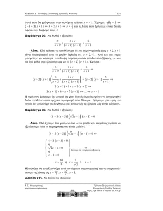 Κεφάλαιο 3. Ταυτότητες, Ανισότητες, Εξισώσεις, Ανισώσεις 123
αυτά που ϑα γράψουμε στην συνέχεια πρέπει x ≠ −1. ΄Εχουμε: 2
x+1 = 3
4 ⇔
2 ⋅ 4 = 3(x + 1) ⇔ 8 = 3x + 3 ⇔ x = 5
3 και η λύση που ϐρήκαμε είναι δεκτή
αφού είναι διάφορη του −1.
Παράδειγμα 29. Να λυθεί η εξίσωση:
3
x + 2
+
6 + x
(x + 2)(x + 1)
=
5
x + 1
Λύση. Εδώ πρέπει να υποθέσουμε ότι οι παρονομαστές μας x + 2,x + 1
είναι διαφορετικοί από το μηδέν δηλαδή ότι x ≠ 2,−1. Από κει και πέρα
μπορούμε να κάνουμε απαλοιφή παρονομαστών πολλαπλασιάζοντας με και
τα δύο μέλη της εξίσωσης μας με το (x + 2) (x + 1). ΄Εχουμε:
3
x + 2
+
6 + x
(x + 2) (x + 1)
=
5
x + 1
⇔
(x + 2)(x + 1)(
3
x + 2
+
6 + x
(x + 2) (x + 1)
) = (x + 2) (x + 1)
5
x + 1
⇔
3(x + 1) + 6 + x = 5(x + 2) ⇔
3(x + 1) + 6 + x = 5(x + 2) ⇔ ... ⇔ x = −1
Η τιμή που ϐρήκαμε δε μπορεί να γίνει δεκτή δηλαδή πρέπει να απορριφθεί
διότι αντιβαίνει στον αρχικό περιορισμό που ϑέσαμε. Βρήκαμε μία τιμή την
οποία δε μπορούμε να δεχθούμε και επομένως η εξίσωση μας είναι αδύνατη.
Παράδειγμα 30. Να λυθεί η εξίσωση:
(4 − 3(x − 2))(
√
2x − 1) (x − 1) = 0
Λύση. Εδώ έχουμε ένα γινόμενο ίσο με το μηδέν και επομένως πρέπει να
εξετάσουμε πότε οι παράγοντες του είναι μηδέν:
(4 − 3(x − 2))(
√
2x − 1)(x − 1) = 0 ⇔
⎧⎪⎪⎪⎪⎪⎪⎪⎪
⎨
⎪⎪⎪⎪⎪⎪⎪⎪⎩
4 − 3(x − 2) = 0
ή
√
2x − 1 = 0
ή
x − 1 = 0
⎫⎪⎪⎪⎪⎪⎪⎪⎪
⎬
⎪⎪⎪⎪⎪⎪⎪⎪⎭
⇔
λύνουμε τις επιμέρους εξισώσεις
x =
10
3
ή x =
1
√
2
ή x = 1
Μπορούμε να απαλλαγούμε από τον άρρητο παρονομαστή και να παρουσιά-
σουμε τις λύσεις ως x = 10
3 , x =
√
2
2 , x = 1.
΄Ασκηση 244. Να λύσετε τις εξισώσεις:
Ν.Σ. Μαυρογιάννης
www.nsmavrogiannis.gr
Πρότυπο Πειραματικό Λύκειο
Ευαγγελικής Σχολής Σμύρνης
http://lyk-evsch-n-smyrn.att.sch.gr
 