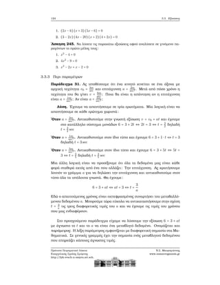 124 3.3. Εξισώσεις
1. (2x − 6)(x + 3)(5x − 6) = 0
2. (3 − 2x)(4x − 20)(x + 2)(4 + 2x) = 0
΄Ασκηση 245. Να λύσετε τις παρακάτω εξισώσεις αφού αναλύσετε σε γινόμενο πα-
ϱαγόντων το πρώτο μέλος τους:
1. x2
− 4 = 0
2. 4x2
− 9 = 0
3. x2
− 2x + x − 2 = 0
3.3.3 Περι παραμέτρων
Παράδειγμα 31. Ας υποθέσουμε ότι ένα κινητό κινείται σε ένα άξονα με
αρχική ταχύτητα v0 = 3m
sec και επιτάχυνση a = 2m
sec2 . Μετά από πόσο χρόνο η
ταχύτητα του ϑα γίνει v = 6m
sec ; Ποια ϑα είναι η απάντηση αν η επιτάχυνση
είναι a = 1m
sec2 ; Αν είναι a = 5m
sec2 ;
Λύση. ΄Εχουμε να απαντήσουμε σε τρία ερωτήματα. Μία λογική είναι να
απαντήσουμε σε κάθε ερώτημα χωριστά:
΄Οταν a = 2m
sec2 . Αντικαθιστούμε στην γνωστή εξίσωση v = v0 + at και έχουμε
στο κατάλληλο σύστημα μονάδων 6 = 3 + 2t ⇔ 2t = 3 ⇔ t = 3
2 δηλαδή
t = 3
2 sec
΄Οταν a = 1m
sec2 . Αντικαθιστούμε στον ίδιο τύπο και έχουμε 6 = 3 + 1 ⋅ t ⇔ t = 3
δηλαδή t = 3sec
΄Οταν a = 5m
sec2 . Αντικαθιστούμε στον ίδιο τύπο και έχουμε 6 = 3 + 5t ⇔ 5t =
3 ⇔ t = 3
5 δηλαδή t = 3
5 sec
Μία άλλη λογική είναι να προσέξουμε ότι όλα τα δεδομένα μας είναι κάθε
ϕορά σταθερά εκτός από ένα που αλλάζει: Την επιτάχυνση. Ας κρατήσουμε
λοιπόν το γράμμα a για να δηλώσει την επιτάχυνση και αντικαθιστούμε στον
τύπο όλα τα υπόλοιπα γνωστά. Θα έχουμε:
6 = 3 + at ⇔ at = 3 ⇔ t =
3
a
Εδώ ο απαιτούμενος χρόνος είναι εκπεφρασμένος συναρτήσει του μεταβαλλό-
μενου δεδομένου a. Μπορούμε τώρα εύκολα να αντικαταστήσουμε στην σχέση
t = 3
a τις τρεις διαφορετικές τιμές του a και να έχουμε τις τιμές του χρόνου
που μας ενδιαφέρουν.
Στο προηγούμενο παράδειγμα είχαμε να λύσουμε την εξίσωση 6 = 3 + at
με άγνωστο το t και το a να είναι ένα μεταβλητό δεδομένο. Ονομάζεται και
παράμετρος. Η λέξη παράμετρος εμφανίζεται με διαφορετική σημασία στα Μα-
ϑηματικά. Σε γενικές γραμμές έχει την σημασία ενός μεταβλητού δεδομένου
που επηρεάζει κάποιες άγνωστες τιμές.
Πρότυπο Πειραματικό Λύκειο
Ευαγγελικής Σχολής Σμύρνης
http://lyk-evsch-n-smyrn.att.sch.gr
Ν.Σ. Μαυρογιάννης
www.nsmavrogiannis.gr
 