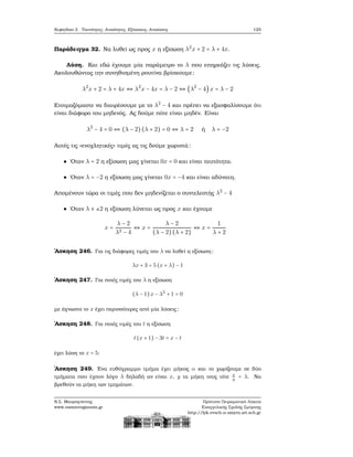 Κεφάλαιο 3. Ταυτότητες, Ανισότητες, Εξισώσεις, Ανισώσεις 125
Παράδειγμα 32. Να λυθεί ως προς x η εξίσωση λ2
x + 2 = λ + 4x.
Λύση. Και εδώ έχουμε μία παράμετρο το λ που επηρεάζει τις λύσεις.
Ακολουθώντας την συνηθισμένη ϱουτίνα ϐρίσκουμε:
λ2
x + 2 = λ + 4x ⇔ λ2
x − 4x = λ − 2 ⇔ (λ2
− 4) x = λ − 2
Ετοιμαζόμαστε να διαιρέσουμε με το λ2
− 4 και πρέπει να εξασφαλίσουμε ότι
είναι διάφορο του μηδενός. Ας δούμε πότε είναι μηδέν. Είναι
λ2
− 4 = 0 ⇔ (λ − 2) (λ + 2) = 0 ⇔ λ = 2 ή λ = −2
Αυτές τις «ενοχλητικές» τιμές ας τις δούμε χωριστά:
΄Οταν λ = 2 η εξίσωση μας γίνεται 0x = 0 και είναι ταυτότητα.
΄Οταν λ = −2 η εξίσωση μας γίνεται 0x = −4 και είναι αδύνατη.
Απομένουν τώρα οι τιμές που δεν μηδενίζεται ο συντελεστής λ2
− 4
΄Οταν λ ≠ ±2 η εξίσωση λύνεται ως προς x και έχουμε
x =
λ − 2
λ2 − 4
⇔ x =
λ − 2
(λ − 2)(λ + 2)
⇔ x =
1
λ + 2
΄Ασκηση 246. Για τις διάφορες τιμές του λ να λυθεί η εξίσωση:
λx + 3 = 5 (x + λ) − 1
΄Ασκηση 247. Για ποιές τιμές του λ η εξίσωση
(λ − 1)x − λ2
+ 1 = 0
με άγνωστο το x έχει περισσότερες από μία λύσεις;
΄Ασκηση 248. Για ποιές τιμές του t η εξίσωση
t(x + 1) − 3t = x − t
έχει λύση το x = 5;
΄Ασκηση 249. ΄Ενα ευθύγραμμο τμήμα έχει μήκος α και το χωρίζουμε σε δύο
τμήματα που έχουν λόγο λ δηλαδή αν είναι x, y τα μήκη τους τότε x
y
= λ. Να
ϐρεθούν τα μήκη των τμημάτων.
Ν.Σ. Μαυρογιάννης
www.nsmavrogiannis.gr
Πρότυπο Πειραματικό Λύκειο
Ευαγγελικής Σχολής Σμύρνης
http://lyk-evsch-n-smyrn.att.sch.gr
 