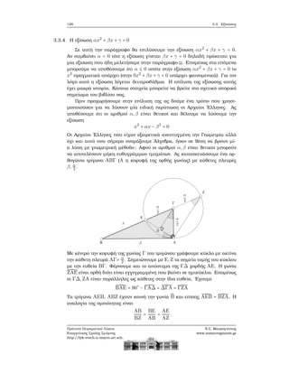 126 3.3. Εξισώσεις
3.3.4 Η εξίσωση αx2
+ βx + γ = 0
Σε αυτή την παράγραφο ϑα επιλύσουμε την εξίσωση αx2
+ βx + γ = 0.
Αν συμβαίνει α = 0 τότε η εξίσωση γίνεται βx + γ = 0 δηλαδή πρόκειται για
μία εξίσωση που ήδη μελετήσαμε στην παράγραφο ;;. Επομένως στα επόμενα
μπορούμε να υποθέσουμε ότι α ≤ 0 οπότε στην εξίσωση αx2
+ βx + γ = 0 το
x2
πραγματικά υπάρχει (στην 0x2
+ βx + γ = 0 υπάρχει ϕαινομενικά). Για τον
λόγο αυτό η εξίσωση λέγεται δευτεροβάθμια. Η επίλυση της εξίσωσης αυτής
έχει μακρά ιστορία. Κάποια στοιχεία μπορείτε να ϐρείτε στο σχετικό ιστορικό
σημείωμα του ϐιβλίου σας.
Πριν προχωρήσουμε στην επίλυση της ας δούμε ένα τρόπο που χρησι-
μοποιούσαν για να λύσουν μία ειδική περίπτωση οι Αρχαίοι ΄Ελληνες. Ας
υποθέσουμε ότι οι αριθμοί α,β είναι ϑετικοί και ϑέλουμε να λύσουμε την
εξίσωση
x2
+ αx − β2
= 0
Οι Αρχαίοι ΄Ελληνες που είχαν εξαιρετικά ανεπτυγμένη την Γεωμετρία αλλά
όχι και αυτό που σήμερα ονομάζουμε ΄Αλγεβρα, ήσαν σε ϑέση να ϐρουν μί-
α λύση με γεωμετρική μέθοδο: Αφού οι αριθμοί α,β είναι ϑετικοί μπορούν
να αποτελέσουν μήκη ευθυγράμμων τμημάτων. Ας κατασκευάσουμε ένα ορ-
ϑογώνιο τρίγωνο ABΓ (A η κορυφή της ορθής γωνίας) με κάθετες πλευρές
β, α
2 .
Με κέντρο την κορυφή της γωνίας Γ του τριγώνου γράφουμε κύκλο με ακτίνα
την κάθετη πλευρά AΓ= α
2 . Σημειώνουμε με E,Z τα σημεία τομής του κύκλου
με την ευθεία BΓ. Φέρνουμε και το απόστημα της ΓΔ χορδής AE. Η γωνία
̂ZAE είναι ορθή διότι είναι εγγεγραμμένη που ϐαίνει σε ημικύκλιο. Επομένως
οι ΓΔ,ZA είναι παράλληλες ως κάθετες στην ίδια ευθεία. ΄Εχουμε
̂BAE = 90○
− ̂ΓAΔ = ̂ΔΓA = ̂ΓZA
Τα τρίγωνα AEB, ABZ έχουν κοινή την γωνία ̂B και επίσης ̂AEB = ̂BZA. Η
αναλογία της ομοιότητας είναι
AB
BZ
=
BE
AB
=
AE
AZ
Πρότυπο Πειραματικό Λύκειο
Ευαγγελικής Σχολής Σμύρνης
http://lyk-evsch-n-smyrn.att.sch.gr
Ν.Σ. Μαυρογιάννης
www.nsmavrogiannis.gr
 