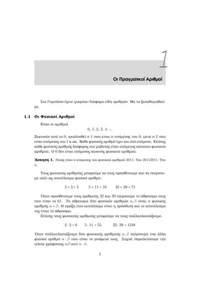 1Οι Πραγματικοί Αριθμοί
Στο Γυμνάσιο έχετε γνωρίσει διάφορα είδη αριθμών. Θα τα ξαναθυμηθού-
με.
1.1 Οι Φυσικοί Αριθμοί
Είναι οι αριθμοί
0, 1, 2, 3, 4, ...
Ξεκινούν από το 0, ακολουθεί ο 1 που είναι ο επόμενος του 0, μετά ο 2 που
είναι επόμενος του 1 κ.οκ. Κάθε ϕυσικός αριθμό έχει και ένα επόμενο. Επίσης
κάθε ϕυσικός αριθμός διάφορος του μηδενός είναι επόμενος κάποιου ϕυσικού
αριθμού. Ο 0 δεν είναι επόμενος κανενός ϕυσικού αριθμού.
΄Ασκηση 1. Ποιος είναι ο επόμενος του ϕυσικού αριθμού 2011; Του 20112011; Του
a;
Τους ϕυσικούς αριθμούς μπορούμε να τους προσθέτουμε και να παίρνου-
με πάλι ως αποτέλεσμα ϕυσικό αριθμό:
2 + 3 = 5 5 + 11 = 16 32 + 39 = 71
΄Οταν προσθέτουμε τους αριθμούς 32 και 39 παίρνουμε το άθροισμα τους
που είναι το 61. Το άθροισμα δύο ϕυσικών αριθμών α,β είναι ο ϕυσικός
αριθμός α + β. Η πράξη που εκτελέσαμε είναι η πρόσθεση και το αποτέλεσμα
της είναι το άθροισμα.
Επίσης τους ϕυσικούς αριθμούς μπορούμε να τους πολλαπλασιάζουμε.
2 ⋅ 3 = 6 5 ⋅ 11 = 55 32 ⋅ 39 = 1248
΄Οταν πολλαπλασιάζουμε δύο ϕυσικούς αριθμούς α,β παίρνουμε ένα άλλο
ϕυσικό αριθμό α ⋅ β που είναι το γινόμενο τους. Συχνά παραλείπουμε την
τελεία γράφοντας αβ αντί α ⋅ β.
1
 