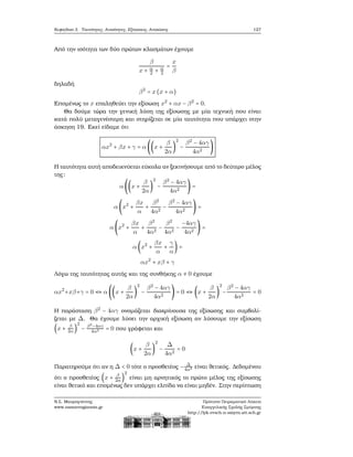 Κεφάλαιο 3. Ταυτότητες, Ανισότητες, Εξισώσεις, Ανισώσεις 127
Από την ισότητα των δύο πρώτων κλασμάτων έχουμε
β
x + α
2 + α
2
=
x
β
δηλαδή
β2
= x(x + α)
Επομένως το x επαληθεύει την εξίσωση x2
+ αx − β2
= 0.
Θα δούμε τώρα την γενική λύση της εξίσωσης με μία τεχνική που είναι
κατά πολύ μεταγενέστερη και στηρίζεται σε μία ταυτότητα που υπάρχει στην
άσκηση 19. Εκεί είδαμε ότι
αx2
+ βx + γ = α ((x +
β
2α
)
2
−
β2
− 4αγ
4α2
)
Η ταυτότητα αυτή αποδεικνύεται εύκολα αν ξεκινήσουμε από το δεύτερο μέλος
της:
α ((x +
β
2α
)
2
−
β2
− 4αγ
4α2
) =
α (x2
+
βx
α
+
β2
4α2
−
β2
− 4αγ
4α2
) =
α (x2
+
βx
α
+
β2
4α2
−
β2
4α2
−
−4αγ
4α2
) =
α (x2
+
βx
α
+
γ
α
) =
αx2
+ xβ + γ
Λόγω της ταυτότητας αυτής και της συνθήκης α ≠ 0 έχουμε
αx2
+xβ+γ = 0 ⇔ α ((x +
β
2α
)
2
−
β2
− 4αγ
4α2
) = 0 ⇔ (x +
β
2α
)
2
−
β2
− 4αγ
4α2
= 0
Η παράσταση β2
− 4αγ ονομάζεται διακρίνουσα της εξίσωσης και συμβολί-
Ϲεται με Δ. Θα έχουμε λύσει την αρχική εξίσωση αν λύσουμε την εξίσωση
(x + β
2α)
2
− β2
−4αγ
4α2 = 0 που γράφεται και
(x +
β
2α
)
2
−
Δ
4α2
= 0
Παρατηρούμε ότι αν η Δ < 0 τότε ο προσθετέος − Δ
4α2 είναι ϑετικός. Δεδομένου
ότι ο προσθετέος (x + β
2α )
2
είναι μη αρνητικός το πρώτο μέλος της εξίσωσης
είναι ϑετικό και επομένως δεν υπάρχει ελπίδα να είναι μηδέν. Στην περίπτωση
Ν.Σ. Μαυρογιάννης
www.nsmavrogiannis.gr
Πρότυπο Πειραματικό Λύκειο
Ευαγγελικής Σχολής Σμύρνης
http://lyk-evsch-n-smyrn.att.sch.gr
 
