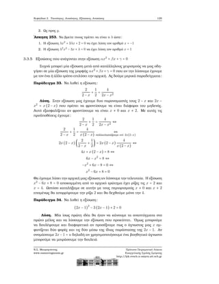 Κεφάλαιο 3. Ταυτότητες, Ανισότητες, Εξισώσεις, Ανισώσεις 129
2. Ως προς y.
΄Ασκηση 253. Να ϐρείτε ποιος πρέπει να είναι ο λ ώστε:
1. Η εξίσωση λx2
+ 3λx + 2 = 0 να έχει λύση τον αριθμό x = −1
2. Η εξίσωση λ2
x2
− 3x + λ = 0 να έχει λύση τον αριθμό x = 1
3.3.5 Εξισώσεις που ανάγονται στην εξίσωση αx2
+ βx + γ = 0
Συχνά μπορεί μία εξίσωση μετά από κατάλληλους χειρισμούς να μας οδη-
γήσει σε μία εξίσωση της μορφής αx2
+βx+γ = 0 που αν την λύσουμε έχουμε
με τον ένα ή άλλο τρόπο επιλύσει την αρχική. Ας δούμε μερικά παραδείγματα:
Παράδειγμα 33. Να λυθεί η εξίσωση:
2
2 − x
+
1
2
=
4
2x − x2
Λύση. Στην εξίσωση μας έχουμε δυο παρονομαστές τους 2 − x και 2x −
x2
= x(2 − x) που πρέπει να ϕροντίσουμε να είναι διάφοροι του μηδενός.
Αυτό εξασφαλίζεται αν ϕροντίσουμε να είναι x ≠ 0 και x ≠ 2. Με αυτές τις
προϋποθέσεις έχουμε:
2
2 − x
+
1
2
=
4
2x − x2
⇔
2
2 − x
+
1
2
=
4
x(2 − x)
⇔
πολλαπλασιάζουμε επί 2x(2−x)
2x(2 − x)(
2
2 − x
+
1
2
) = 2x(2 − x)
4
x(2 − x)
⇔
4x + x(2 − x) = 8 ⇔
6x − x2
= 8 ⇔
−x2
+ 6x − 8 = 0 ⇔
x2
− 6x + 8 = 0
Θα έχουμε λύσει την αρχική μας εξίσωση αν λύσουμε την τελευταία. Η εξίσωση
x2
− 6x + 8 = 0 αποκομμένη από το αρχικό ερώτημα έχει ϱίζες τις x = 2 και
x = 4. Ωστόσο καταλήξαμε σε αυτήν με τους περιορισμούς x ≠ 0 και x ≠ 2
επομένως ϑα απορρίψουμε την ϱίζα 2 και ϑα δεχθούμε μόνο την 4.
Παράδειγμα 34. Να λυθεί η εξίσωση:
(2x − 1)2
− 3(2x − 1) + 2 = 0
Λύση. Μία ίσως πρώτη ιδέα ϑα ήταν να κάνουμε τα αναπτύγματα στο
πρώτο μέλος και να λύσουμε την εξίσωση που προκύπτει. ΄Ομως μπορούμε
να δουλέψουμε και διαφορετικά αν προσέξουμε πως ο άγνωστος μας x εμ-
ϕανίζεται δύο ϕορές και τις δύο μέσω της ίδιας παράστασης της 2x − 1. Αν
ονομάσουμε 2x − 1 = u δηλαδή αν χρησιμοποιήσουμε ένα ϐοηθητικό άγνωστο
μπορούμε να μοιράσουμε την δουλειά
Ν.Σ. Μαυρογιάννης
www.nsmavrogiannis.gr
Πρότυπο Πειραματικό Λύκειο
Ευαγγελικής Σχολής Σμύρνης
http://lyk-evsch-n-smyrn.att.sch.gr
 