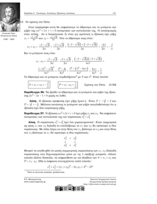 Κεφάλαιο 3. Ταυτότητες, Ανισότητες, Εξισώσεις, Ανισώσεις 131
3.3.6 Οι σχέσεις του Vieta
Στην παράγραφο αυτή ϑα εκφράσουμε το άθροισμα και το γινόμενο των
ϱιζών της αx2
+ βx + γ = 0 συναρτήσει των συντελεστών της. Ο υπολογισμός
Francois Viete
(Franciscus Vieta)
1540 - 1603
είναι απλός. Αν η διακρίνουσα Δ είναι μη αρνητική η εξίσωση έχει ϱίζες
x1 = −β−
√
Δ
2α και x2 = −β+
√
Δ
2α . Τότε το άθροισμα τους είναι:
x1 + x2 =
−β −
√
Δ
2α
+
−β +
√
Δ
2α
=
(−β −
√
Δ) + (−β +
√
Δ)
2α
=
−2β
2α
= −
β
α
Και το γινόμενο τους είναι
x1 ⋅ x2 =
−β −
√
Δ
2α
⋅
−β +
√
Δ
2α
=
(−β −
√
Δ) (−β +
√
Δ)
4α2
=
(−β)2
−
√
Δ
2
4α2
=
β2
− Δ
4α2
=
β2
− (β2
− 4αγ)
4α2
=
4αγ
4α2
=
γ
α
Το άθροισμα και το γινόμενο συμβολίζονται3
με S και P. Είναι λοιπόν
S = x1 + x2 = −
β
α
P = x1 ⋅ x2 =
γ
α
Σχέσεις του Vieta (3.56)
Παράδειγμα 36. Να ϐρεθεί το άθροισμα και το γινόμενο των ϱιζών της εξίσω-
σης 2x2
− 4x − 1 = 0 χωρίς να λυθεί.
Λύση. Η εξίσωση προφανώς έχει ϱίζες (γιατί;). Είναι S = −−4
2 = 2 και
P = −1
2 = −1
2. Μάλιστα κοιτώντας το γινόμενο των ϱιζών καταλαβαίνουμε ότι η
εξίσωση έχει δύο ετερόσημες ϱίζες.
Παράδειγμα 37. Η εξίσωση αx2
+βx+γ = 0 έχει ϱίζες x1 και x2. Να εκφράσετε
συναρτήσει των συντελεστών της την παράσταση x2
1 + x2
2
Λύση. Η παράσταση x2
1 + x2
2 έχει ένα χαρακτηριστικό: Είναι συμμετρική
ως προς x1 και x2 δηλαδή αν εναλλάξουμε τα x1 και x2 ϑα προκύψει η ίδια
παράσταση. Με άλλα λόγια αν στην ϑέση του x1 ϐάλουμε το x2 και στην ϑέση
του x2 ϐάλουμε το x1 ϑα προκύψει η ίδια παράσταση:
x2
1 + x2
2
↓ ↓
x2
2 + x2
1
Μπορεί να αποδειχθεί ότι ϱητές συμμετρικές παραστάσεις των x1, x2 (δηλαδή
παραστάσεις που δημιουργούνται μόνο με τις 4 πράξεις) μπορούν, άλλοτε
εύκολα άλλοτε δύσκολα, να εκφρασθούν με την ϐοήθεια των S = x1 + x2 και
P = x1 ⋅ x2. Εδώ η έκφραση επιτυγχάνεται πολύ εύκολα:
x2
1 + x2
2 = (x1 + x2)2
− 2x1x2 = S2
− 2P
3
Από τα λατινικά summa, productum.
Ν.Σ. Μαυρογιάννης
www.nsmavrogiannis.gr
Πρότυπο Πειραματικό Λύκειο
Ευαγγελικής Σχολής Σμύρνης
http://lyk-evsch-n-smyrn.att.sch.gr
 