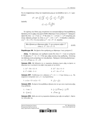 132 3.3. Εξισώσεις
Για να έκφράσουμε τέλος την παράσταση μας με την ϐοήθεια των α,β,γ γρα-
ϕουμε:
S2
− 2P = (−
β
α
)
2
− 2
γ
α
=
β2
α2
− 2
γ
α
=
β2
− 2αγ
α2
Δηλαδή
x2
1 + x2
2 =
β2
− 2αγ
α2
Οι σχέσεις του Vieta μας επιτρέπουν να κατασκευάζουμε δευτεροβάθμιες
εξισώσεις που οι ϱίζες τους έχουν δοθέν άθροισμα S και γινόμενο P. Πράγματι
αφού ϑα είναι −β
α = S και
γ
α = P ϑα είναι β = −αS και γ = αP επομένως μία
τέτοια εξίσωση μπορεί να είναι η αx2
− αSx + αP = 0 δηλαδή η εξίσωση
α (x2
− Sx + P) = 0 ή πιο απλά η x2
− Sx + P = 0. Δηλαδή:
Μία εξίσωση με άθροισμα ϱιζών S και γινόμενο ϱιζών P
είναι η x2
− Sx + P = 0
(3.57)
Παράδειγμα 38. Να ϐρείτε δύο αριθμούς με άθροισμα 4 και γινόμενο 2.
Λύση. Το άθροισμα των αριθμών αυτών ϑα είναι S = 4 και το γινόμενο
2. Η εξίσωση x2
− 4x + 2 = 0 ϑα έχει ϱίζες αυτούς τους αριθμούς. Λύνοντας
την εξίσωση αυτή μπορούμε να τους ϐρούμε. Πράγματι λύνοντας ϐρίσκουμε:
x1 = 2 +
√
2 και x2 = 2 −
√
2.
΄Ασκηση 256. Με δεδομένο ότι οι παρακάτω εξισώσεις έχουν ϱίζες να ϐρείτε το
άθροισμα και το γινόμενο των ϱιζών τους χωρίς να τις λύσετε.
1. 2x2
− 58x + 12 = 0
2. t2
+ 1500t − 2 = 0
3. 2x2
− 2αx + 6 = 0
4. tx2
− 2tx + t2
= 0
΄Ασκηση 257. Υποθέτουμε ότι η εξίσωση αx2
+ βx + γ = 0 έχει λύσεις ρ1,ρ2. Να
εκφράσετε συναρτήσει των α,β,γ τις παραστάσεις:
1. ρ1 (ρ2 + 1) + ρ2 (ρ1 + 1) 2. 1
ρ1+1
+ 1
ρ2+1
΄Ασκηση 258. Να ϐρείτε δευτεροβάθμια εξίσωση που να εχει κατα περίπτωση ϱίζες
τους αριθμούς
1. −1 και −4
2. −5
8
και 1
3
3. 1
6
+ 1
6
√
13 και 1
6
− 1
6
√
13
4.
√
3 και 1√
3
΄Ασκηση 259. Κάθε μία από τις παρακάτω εξισώσεις έχει ϱίζα τον αριθμό 1. Βρείτε
την άλλη ϱίζα της.
Πρότυπο Πειραματικό Λύκειο
Ευαγγελικής Σχολής Σμύρνης
http://lyk-evsch-n-smyrn.att.sch.gr
Ν.Σ. Μαυρογιάννης
www.nsmavrogiannis.gr
 