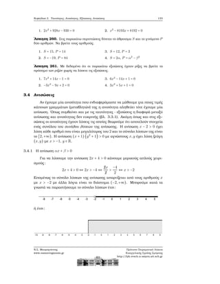 Κεφάλαιο 3. Ταυτότητες, Ανισότητες, Εξισώσεις, Ανισώσεις 133
1. 2x2
+ 928x − 930 = 0 2. x2
− 8193x + 8192 = 0
΄Ασκηση 260. Στις παρακάτω περιπτώσεις δίνεται το άθροισμα S και το γινόμενο P
δύο αριθμών. Να ϐρείτε τους αριθμούς.
1. S = 15, P = 14
2. S = −19, P = 84
3. S = 12, P = 3
4. S = 2α, P = α2
− β2
΄Ασκηση 261. Με δεδομένο ότι οι παρακάτω εξισώσεις έχουν ϱίζες να ϐρείτε το
πρόσημο των ϱιζών χωρίς να λύσετε τις εξισώσεις.
1. 7x2
+ 14x − 1 = 0
2. −3x2
− 9x + 2 = 0
3. 6x2
− 14x + 1 = 0
4. 3x2
+ 5x + 1 = 0
3.4 Ανισώσεις
Αν έχουμε μία ανισότητα που ενδιαφερόμαστε να μάθουμε για ποιες τιμές
κάποιων γραμμάτων (μεταβλητών) της η ανισότητα αληθεύει τότε έχουμε μία
ανίσωση. ΄Οπως συμβαίνει και με τις ταυτότητες - εξισώσεις η διαφορά μεταξύ
ανίσωσης και ανισότητας δεν ευκρινής (ϐλ. 3.3.1). Ακόμη όπως και στις εξι-
σώσεις οι ανισότητες έχουν λύσεις τις οποίες ϑεωρούμε ότι αποτελούν στοιχεία
ενός συνόλου του συνόλου λύσεων της ανίσωσης. Η ανίσωση x − 2 > 0 έχει
λύση κάθε αριθμό που είναι μεγαλύτερος του 2 και το σύνολο λύσεων της είναι
το [2,+∞). Η ανίσωση (x + 1) (y2
+ 1) > 0 με αγνώστους x,y έχει λύση Ϲεύγη
(x,y) με x > −1, y ∈ R.
3.4.1 Η ανίσωση αx + β > 0
Για να λύσουμε την ανίσωση 2x + 4 > 0 κάνουμε μερικούς απλούς χειρι-
σμούς:
2x + 4 > 0 ⇔ 2x > −4 ⇔
¡2x
¡2
>
−4
2
⇔ x > −2
Επομένως το σύνολο λύσεων της ανίσωσης απαρτίζεται από τους αριθμούς x
με x > −2 με άλλα λόγια είναι το διάστημα (−2,+∞). Μπορούμε κατά τα
γνωστά να παραστήσουμε το σύνολο λύσεων έτσι:
ή έτσι:
Ν.Σ. Μαυρογιάννης
www.nsmavrogiannis.gr
Πρότυπο Πειραματικό Λύκειο
Ευαγγελικής Σχολής Σμύρνης
http://lyk-evsch-n-smyrn.att.sch.gr
 
