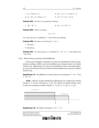 136 3.4. Ανισώσεις
1. αx > 4 όταν α > 0.
2. (α − 2)x + 2 ≤ 0 όταν α > 2
3. (2α − 1)x < α + 1 όταν α > 1
2
4. (α2
+ β2
+ 1)x < 3 + 2α
΄Ασκηση 264. Να λύσετε τις παρακάτω ανισώσεις:
1. x+1
3
− x−1
4
> 1 2. 2 (x − 1) + 2x−1
4
< 3
΄Ασκηση 265. Δίνεται η ανίσωση
3x + 4 < 5
Για ποιές τιμές του t ο αριθμός 2t − 1 είναι λύση της ανίσωσης;
΄Ασκηση 266. Να λύσετε την ανίσωση 2x − 3y > 1.
1. Ως προς x.
2. Ως προς y.
΄Ασκηση 267. Για ποιές τιμές του m η εξίσωση 2x2
− 3x + m + 1 = 0 με άγνωστο τον
x έχει λύση;
3.4.2 Κοινές λύσεις ανισοτήτων (συναλήθευση)
Συχνά μας ενδιαφέρει να ϐρούμε τις τιμές που επαληθεύουν δύο ή περισ-
σότερες ανισώσεις. Κάθε τιμή που επαληθεύει μία ανίσωση ανήκει στο σύνολο
λύσεων τους. Αφού Ϲητάμε τις τιμές που επαληθεύουν όλες τις ανισώσεις Ϲητά-
με τιμές που ανήκουν σε όλα τα σύνολα λύσεων δηλαδή στην τομή των συνόλων
λύσεων τους.
Παράδειγμα 41. Να ϐρεθούν οι κοινές λύσεις των ανισώσεων 4 − 3x > 0 και
5 − 6x > 0
Λύση. Λύνουμε τις δύό ανισώσεις και ϐρίσκουμε ότι η πρώτη έχει σύνολο
λύσεων (−∞, 4
3
) και η δεύτερη (−∞, 5
6
). Το σύνολο των κοινών λύσεων είναι
η τομή των επιμέρους συνόλων λύσεων: (−∞, 4
3
) ∩ (−∞, 5
6
) = (−∞, 5
6
).
Παράδειγμα 42. Να λυθεί η ανίσωση 4 < 3x − 1 < 5.
Πρότυπο Πειραματικό Λύκειο
Ευαγγελικής Σχολής Σμύρνης
http://lyk-evsch-n-smyrn.att.sch.gr
Ν.Σ. Μαυρογιάννης
www.nsmavrogiannis.gr
 