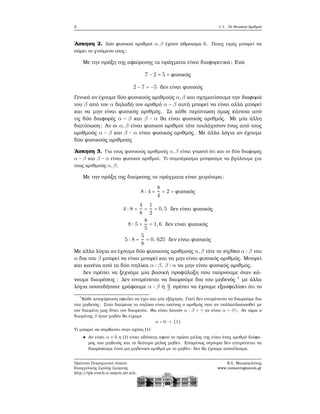 2 1.1. Οι Φυσικοί Αριθμοί
΄Ασκηση 2. Δύο ϕυσικοί αριθμοί α,β έχουν άθροισμα 6. Ποιες τιμές μπορεί να
πάρει το γινόμενο τους;
Με την πράξη της αφαίρεσης τα πράγματα είναι διαφορετικά: Ενώ
7 − 2 = 5 = ϕυσικός
2 − 7 = −5 δεν είναι ϕυσικός
Γενικά αν έχουμε δύο ϕυσικούς αριθμούς α,β και σχηματίσουμε την διαφορά
του β από τον α δηλαδή τον αριθμό α − β αυτή μπορεί να είναι αλλά μπορεί
και να μην είναι ϕυσικός αριθμός. Σε κάθε περίπτωση όμως κάποια από
τις δύο διαφορές α − β και β − α ϑα είναι ϕυσικός αριθμός. Με μία άλλη
διατύπωση: Αν οι α,β είναι ϕυσικοί αριθμοί τότε τουλάχιστον ένας από τους
αριθμούς α − β και β − α είναι ϕυσικός αριθμός. Με άλλα λόγια αν έχουμε
δύο ϕυσικούς αριθμούς
΄Ασκηση 3. Για τους ϕυσικούς αριθμούς α,β είναι γνωστό ότι και οι δύο διαφορές
α − β και β − α είναι ϕυσικοί αριθμοί. Τι συμπέρασμα μπορούμε να ϐγάλουμε για
τους αριθμούς α,β;
Με την πράξη της διαίρεσης τα πράγματα είναι χειρότερα:
8 ∶ 4 =
8
4
= 2 = ϕυσικός
4 ∶ 8 =
4
8
=
1
2
= 0,5 δεν είναι ϕυσικός
8 ∶ 5 =
8
5
= 1,6 δεν είναι ϕυσικός
5 ∶ 8 =
5
8
= 0, 625 δεν είναι ϕυσικός
Με άλλα λόγια αν έχουμε δύο ϕυσικούς αριθμούς α,β τότε το πηλίκο α ∶ β του
α δια του β μπορεί να είναι μπορεί και να μην είναι ϕυσικός αριθμός. Μπορεί
και κανένα από τα δύο πηλίκα α ∶ β, β ∶ α να μην είναι ϕυσικός αριθμός.
Δεν πρέπει να ξεχνάμε μία ϐασική προφύλαξη που παίρνουμε όταν κά-
νουμε διαιρέσεις : Δεν επιτρέπεται να διαιρούμε δια του μηδενός 1
με άλλα
λόγια οποτεδήποτε γράφουμε α ∶ β ή α
β πρέπει να έχουμε εξασφαλίσει ότι το
1
Κάθε απαγόρευση οφείλει να έχει και μία εξήγηση. Γιατί δεν επιτρέπεται να διαιρούμε δια
του μηδενός; Στην διαίρεση το πηλίκο είναι εκείνος ο αριθμός που αν πολλαπλασιασθεί με
τον διαιρέτη μας δίνει τον διαιρετέο. Θα είναι λοιπόν α ∶ β = γ αν είναι α = βγ. Αν τώρα ο
διαιρέτης β ήταν μηδέν ϑα είχαμε
α = 0 ⋅ γ (1)
Τι μπορεί να συμβαίνει στην σχέση (1)·
Αν είναι α ≠ 0 η (1) είναι αδύνατη αφού το πρώτο μέλος της είναι ένας αριθμό διάφο-
ϱος του μηδενός και το δεύτερο μέλος μηδέν. Επομένως σίγουρα δεν επιτρέπεται να
διαιρέσουμε έναν μη μηδενικό αριθμό με το μηδέν: δεν ϑα έχουμε αποτέλεσμα.
Πρότυπο Πειραματικό Λύκειο
Ευαγγελικής Σχολής Σμύρνης
http://lyk-evsch-n-smyrn.att.sch.gr
Ν.Σ. Μαυρογιάννης
www.nsmavrogiannis.gr
 