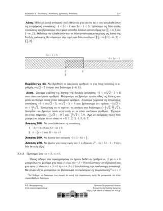 Κεφάλαιο 3. Ταυτότητες, Ανισότητες, Εξισώσεις, Ανισώσεις 137
Λύση. Η διπλή αυτή ανίσωση επαληθεύεται για εκείνα τα x που επαληθεύουν
τις επιμέρους ανισώσεις: 4 < 3x − 1 και 3x − 1 < 5. Λύνουμε τις δύο αυτές
ανισώσεις και ϐρίσκουμε ότι έχουν σύνολα λύσεων αντιστοίχως τα (5
3,+∞) και
(−∞,2). Θέλουμε να αληθεύουν και οι δύο ανισότητες επομένως ως λυση της
διπλής ανίσωσης ϑα πάρουμε την τομή των δύο συνόλων: (5
3,+∞)∩(−∞,2) =
(5
3,2).
Παράδειγμα 43. Να ϐρεθούν οι ακέραιοι αριθμοί m για τους οποίους ο α-
ϱιθμός m
√
2 − 5 ανήκει στο διάστημα (−6,6).
Λύση. Ζητάμε εκείνες τις λύσεις της διπλής ανίσωσης −6 < m
√
2 − 5 < 6
που είναι ακέραιοι αριθμοί. Μπορούμε να ϐρούμε πρώτα όλες τις λύσεις και
μετά να δούμε ποιες είναι ακέραιοι αριθμοί. Λύνουμε χωριστά τις επιμέρους
ανισώσεις −6 < m
√
2 − 5, m
√
2 − 5 < 6 και ϐρίσκουμε ότι πρέπει −1
2
√
2 <
m < 11
2
√
2. Επομένως το m πρέπει να ανήκει στο διάστημα (−1
2
√
2, 11
2
√
2).
Απομένει να ϐρούμε ποιά από αυτά τα m είναι ακέραιοι αριθμοί. ΄Εχουμε
ότι είναι περίπου −1
2
√
2 = −0,7 και 11
2
√
2 = 7,8. ΄Αρα οι ακέραιες τιμές που
μπορεί να πάρει το m είναι m = 0, 1, 2, 3, 4, 5, 6, 7.
΄Ασκηση 268. Να συναληθεύσετε τις ανισώσεις
1. −4x + 3 ≤ 0 και 12 − 2x ≤ 0.
2. 4 − 2
3
x < 1 και 31 − 4x > 0
΄Ασκηση 269. Να λύσετε την ανίσωση −3 ≤ 5 − 6x < 5
8
.
΄Ασκηση 270. Να ϐρείτε για ποιες τιμές του λ η εξίσωση x2
− 4x + 5λ − 1 = 0 έχει
δύο ϑετικές ϱίζες.
3.4.3 Πρόσημο του αx + β, α ≠ 0.
΄Οπως είδαμε στα προηγούμενα αν έχουν δοθεί οι αριθμοί α, β με α ≠ 0
μπορούμε να ϐρούμε για ποια x είναι αx + β = 0 (επιλύοντας την εξίσωση) και
για ποια x είναι αx + β > 0 ή αx + β < 0 (επιλύοντας την αντίστοιχη ανίσωση).
Με άλλα λόγια μπορούμε να ϐρίσκουμε το πρόσημο της παράστασης4
αx + β
4
Αν ϑέλαμε να δώσουμε ένα όνομα σε αυτή την παράσταση αυτή ϑα μπορούσε να είναι
«πρωτοβάθμιο διώνυμο»
Ν.Σ. Μαυρογιάννης
www.nsmavrogiannis.gr
Πρότυπο Πειραματικό Λύκειο
Ευαγγελικής Σχολής Σμύρνης
http://lyk-evsch-n-smyrn.att.sch.gr
 
