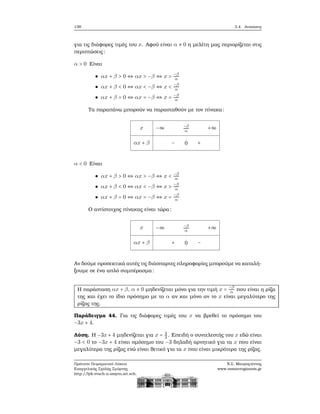 138 3.4. Ανισώσεις
για τις διάφορες τιμές του x. Αφού είναι α ≠ 0 η μελέτη μας περιορίζεται στις
περιπτώσεις:
α > 0 Είναι
αx + β > 0 ⇔ αx > −β ⇔ x > −β
α
αx + β < 0 ⇔ αx < −β ⇔ x < −β
α
αx + β = 0 ⇔ αx = −β ⇔ x = −β
α
Τα παραπάνω μπορούν να παρασταθούν με τον πίνακα:
x
αx + β
−∞ −β
α
+∞
− 0 +
α < 0 Είναι
αx + β > 0 ⇔ αx > −β ⇔ x < −β
α
αx + β < 0 ⇔ αx < −β ⇔ x > −β
α
αx + β = 0 ⇔ αx = −β ⇔ x = −β
α
Ο αντίστοιχος πίνακας είναι τώρα:
x
αx + β
−∞ −β
α
+∞
+ 0 −
Αν δούμε προσεκτικά αυτές τις διάσπαρτες πληροφορίες μπορούμε να καταλή-
ξουμε σε ένα απλό συμπέρασμα:
Η παράσταση αx + β, α ≠ 0 μηδενίζεται μόνο για την τιμή x = −β
α που είναι η ϱίζα
της και έχει το ίδιο πρόσημο με το α αν και μόνο αν το x είναι μεγαλύτερο της
ϱίζας της.
Παράδειγμα 44. Για τις διάφορες τιμές του x να ϐρεθεί το πρόσημο του
−3x + 4.
Λύση. Η −3x + 4 μηδενίζεται για x = 4
3 . Επειδή ο συντελεστής του x εδώ είναι
−3 < 0 το −3x + 4 είναι ομόσημο του −3 δηλαδή αρνητικό για τα x που είναι
μεγαλύτερα της ϱίζας ενώ είναι ϑετικό για τα x που είναι μικρότερα της ϱίζας.
Πρότυπο Πειραματικό Λύκειο
Ευαγγελικής Σχολής Σμύρνης
http://lyk-evsch-n-smyrn.att.sch.gr
Ν.Σ. Μαυρογιάννης
www.nsmavrogiannis.gr
 
